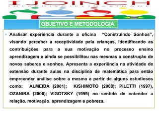  Analisar experiência durante a oficina “Construindo Sonhos”,
visando perceber a receptividade pela crianças, identificando as
contribuições para a sua motivação no processo ensino
aprendizagem e ainda se possibilitou nas mesmas a construção de
novos saberes e sonhos. Apresenta a experiência na atividade de
extensão durante aulas na disciplina de matemática para então
empreender análise sobre a mesma a partir de alguns estudiosos
como: ALMEIDA (2001); KISHIMOTO (2008); PILETTI (1997),
OZANIRA (2006); VIGOTSKY (1999) no sentido de entender a
relação, motivação, aprendizagem e pobreza.
OBJETIVO E METODOLOGIA
 
