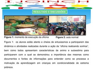 RESULTADO E DISCUSSÕES
Figura 2: aula normalFigura 1: momento de execução da oficina
Figura 1: os alunos estão atento e cheios de entusiasmos a participarem das
dinâmica e atividades realizadas durante a ação da “oficina realizando sonhos”,
bem como todos apresentam características de animo e autoestima para
participarem com a qual se demonstrou a importância das mesmas como
documentos e fontes de informações para entender como se processa a
motivação da aprendizagem em crianças em condicionalidade de extrema
pobreza.
 