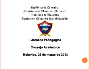 República de Colombia
 Ministerio de Educación Nacional
       Municipio de Malambo
Institución Educativa San Sebastián




      I Jornada Pedagógica

      Consejo Académico

 Malambo, 23 de marzo de 2013
 