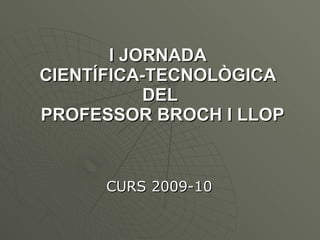 I JORNADA  CIENTÍFICA-TECNOLÒGICA  DEL  PROFESSOR BROCH I LLOP CURS 2009-10 