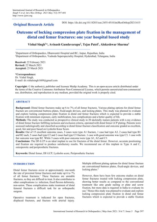 International Journal of Research in Orthopaedics | May-June 2021 | Vol 7 | Issue 3 Page 597
International Journal of Research in Orthopaedics
Singh V et al. Int J Res Orthop. 2021 May;7(3):597-601
http://www.ijoro.org
Original Research Article
Outcome of locking compression plate fixation in the management of
distal end femur fractures: one year hospital based study
Vishal Singh1
*, Avinash Gundavarapu2
, Tejas Patel1
, Alokeshwar Sharma1
INTRODUCTION
Distal femur fractures occur at approximately one-tenth
the rate of proximal femur fractures and make up 6 to 7%
of all femur fractures.1
These fractures are unstable
fractures, so they are difficult to treat. It also contributes to
other complications i.e. infection, fixed flexion deformity,
non-union. These complications make treatment of distal
femoral fractures a difficult task for an orthopaedic
surgeon.
Operative treatment is indicated for open fractures,
displaced fractures, and fracture with arterial injury.
Multiple different plating options for distal femur fracture
are conventional buttress plates, fixed-angle devices, and
locking plates.2
However, there have been few outcome studies on distal
femur fractures treated with locking compression plate,
showing better results as compared to the conventional
treatment like ante grade nailing or plate and screw
fixation, but more data is required in India to evaluate its
use.3
Hence this study was planned to evaluate and explore
locking compression plate fixation in distal end femur
fractures which is expected to provide a stable fixation
ABSTRACT
Background: Distal femur fractures make up 6 to 7% of all femur fractures. Various plating options for distal femur
fracture are conventional buttress plates, fixed-angle devices, and locking plates. This study was planned to evaluate
and explore locking compression plate fixation in distal end femur fractures which is expected to provide a stable
fixation with minimum exposure, early mobilization, less complications and a better quality of life.
Methods: The study was conducted as prospective clinical study in 20 skeletally mature patients with x-ray evidence
of distal femur fracture fulfilling inclusion and exclusion criteria, operated with distal femur LCP plating. Patients were
assessed radiologically and classified according to distal femur fracture classification and outcome graded as excellent,
good, fair and poor based on Lysholm Knee Score.
Results: Out of 15 excellent outcome cases, 3 cases were type A1 fracture, 1 case had type A3, 2 cases had type B1
and B2 each, 5 cases had type C2 and 2 cases had type C3 fracture. 1 case with good outcome was type C3. 1 case with
fair outcome was type B2. While 3 cases with poor outcome were type A1, A2 and C3.
Conclusions: The DF-LCP is an ideal implant to use for fractures of the distal femur. However, accurate positioning
and fixation are required to produce satisfactory results. We recommend use of this implant in Type A and C,
osteoporotic and periprosthetic fractures.
Keywords: Distal femur, DF-LCP, Lysholm score, Periprosthetic fracture
1
Department of Orthopaedics, Dhanwantri Hospital and RC, Jaipur, Rajasthan, India
2
Department of Orthopaedics, Yashoda Superspeciality Hospital, Hyderabad, Telangana, India
Received: 22 February 2021
Revised: 22 March 2021
Accepted: 25 March 2021
*Correspondence:
Dr. Vishal Singh,
E-mail: dr.vishalsingh1689@gmail.com
Copyright: © the author(s), publisher and licensee Medip Academy. This is an open-access article distributed under
the terms of the Creative Commons Attribution Non-Commercial License, which permits unrestricted non-commercial
use, distribution, and reproduction in any medium, provided the original work is properly cited.
DOI: https://dx.doi.org/10.18203/issn.2455-4510.IntJResOrthop20211615
 