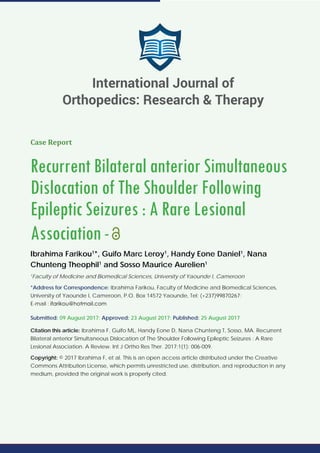 Case Report
Recurrent Bilateral anterior Simultaneous
Dislocation of The Shoulder Following
Epileptic Seizures : A Rare Lesional
Association-
Ibrahima Farikou1
*, Guifo Marc Leroy1
, Handy Eone Daniel1
, Nana
Chunteng Theophil1
and Sosso Maurice Aurelien1
1
Faculty of Medicine and Biomedical Sciences, University of Yaounde I, Cameroon
*Address for Correspondence: Ibrahima Farikou, Faculty of Medicine and Biomedical Sciences,
University of Yaounde I, Cameroon, P.O. Box 14572 Yaounde, Tel: (+237)99870267;
E-mail :
Submitted: 09 August 2017; Approved: 23 August 2017; Published: 25 August 2017
Citation this article: Ibrahima F, Guifo ML, Handy Eone D, Nana Chunteng T, Sosso, MA. Recurrent
Bilateral anterior Simultaneous Dislocation of The Shoulder Following Epileptic Seizures : A Rare
Lesional Association. A Review. Int J Ortho Res Ther. 2017;1(1): 006-009.
Copyright: © 2017 Ibrahima F, et al. This is an open access article distributed under the Creative
Commons Attribution License, which permits unrestricted use, distribution, and reproduction in any
medium, provided the original work is properly cited.
International Journal of
Orthopedics: Research & Therapy
 