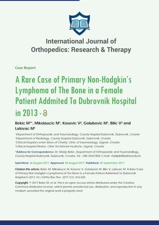 Case Report
A Rare Case of Primary Non-Hodgkin’s
Lymphoma of The Bone in a Female
Patient Addmited To Dubrovnik Hospital
in 2013-
Bekic M¹*, Mikolaucic M¹, Kosovic V², Golubovic M¹, Bilic V³ and
Lalovac M4
¹Department of Orthopaedic and Traumatollogy, County Hospital Dubrovnik, Dubrovnik, Croatia
²Department of Radiology, County Hospital Dubrovnik, Dubrovnik, Croatia
³Clinical hospital center Sisters of Charity, Clinic of traumatology, Zagreb, Croatia
4
Clinical hospital Merkur, Clinic for internal medicine, Zagreb, Croatia
*Address for Correspondence: Dr. Marijo Bekic, Department of Orthopaedic and Traumatollogy,
County Hospital Dubrovnik, Dubrovnik, Croatia, Tel: +385 20431858; E-mail :
Submitted: 26 August 2017; Approved: 28 August 2017; Published: 05 September 2017
Citation this article: Bekic M, Mikolaucic M, Kosovic V, Golubovic M, Bilic V, Lalovac M. A Rare Case
of Primary Non-Hodgkin’s Lymphoma of The Bone in a Female Patient Addmited To Dubrovnik
Hospital in 2013. Int J Ortho Res Ther. 2017;1(1): 016-020.
Copyright: © 2017 Bekic M, et al. This is an open access article distributed under the Creative
Commons Attribution License, which permits unrestricted use, distribution, and reproduction in any
medium, provided the original work is properly cited.
International Journal of
Orthopedics: Research & Therapy
 