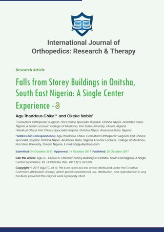 Research Article
Falls from Storey Buildings in Onitsha,
South East Nigeria: A Single Center
Experience-
Agu Thaddeus Chika1
* and Okeke Noble2
1
Consultant Orthopedic Surgeon, First Choice Specialist Hospital, Onitsha-Nkpor, Anambra State,
Nigeria & Senior Lecturer, College of Medicine, Imo State University, Owerri, Nigeria
2
Medical Ofﬁcer First Choice Specialist Hospital, Onitsha-Nkpor, Anambra State, Nigeria
*Address for Correspondence: Agu Thaddeus Chika, Consultant Orthopedic Surgeon, First Choice
Specialist Hospital, Onitsha-Nkpor, Anambra State, Nigeria & Senior Lecturer, College of Medicine,
Imo State University, Owerri, Nigeria, E-mail:
Submitted: 04 October 2017; Approved: 16 October 2017; Published: 20 October 2017
Cite this article: Agu TC, Okeke N. Falls from Storey Buildings in Onitsha, South East Nigeria: A Single
Center Experience. Int J Ortho Res Ther. 2017;1(1): 021-024.
Copyright: © 2017 Agu TC, et al. This is an open access article distributed under the Creative
Commons Attribution License, which permits unrestricted use, distribution, and reproduction in any
medium, provided the original work is properly cited.
International Journal of
Orthopedics: Research & Therapy
 