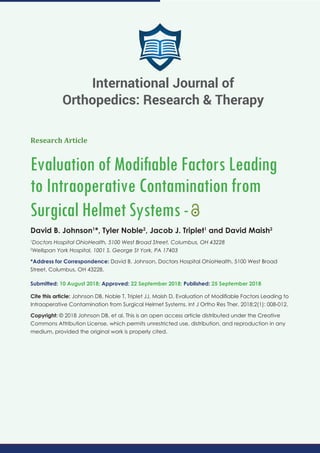 Research Article
Evaluation of Modiﬁable Factors Leading
to Intraoperative Contamination from
Surgical Helmet Systems-
David B. Johnson1
*, Tyler Noble2
, Jacob J. Triplet1
and David Maish2
1
Doctors Hospital OhioHealth, 5100 West Broad Street, Columbus, OH 43228
2
Wellspan York Hospital, 1001 S. George St York, PA 17403
*Address for Correspondence: David B. Johnson, Doctors Hospital OhioHealth, 5100 West Broad
Street, Columbus, OH 43228.
Submitted: 10 August 2018; Approved: 22 September 2018; Published: 25 September 2018
Cite this article: Johnson DB, Noble T, Triplet JJ, Maish D. Evaluation of Modiﬁable Factors Leading to
Intraoperative Contamination from Surgical Helmet Systems. Int J Ortho Res Ther. 2018;2(1): 008-012.
Copyright: © 2018 Johnson DB, et al. This is an open access article distributed under the Creative
Commons Attribution License, which permits unrestricted use, distribution, and reproduction in any
medium, provided the original work is properly cited.
International Journal of
Orthopedics: Research & Therapy
 