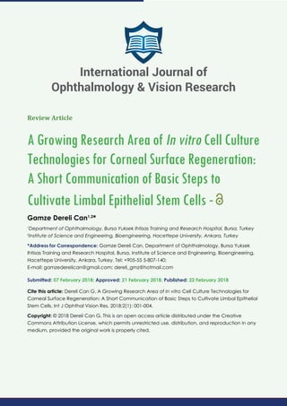 Review Article
A Growing Research Area of In vitro Cell Culture
Technologies for Corneal Surface Regeneration:
A Short Communication of Basic Steps to
Cultivate Limbal Epithelial Stem Cells -
Gamze Dereli Can1,2
*
1
Department of Ophthalmology, Bursa Yuksek Ihtisas Training and Research Hospital, Bursa, Turkey
2
Institute of Science and Engineering, Bioengineering, Hacettepe University, Ankara, Turkey
*Address for Correspondence: Gamze Dereli Can, Department of Ophthalmology, Bursa Yuksek
Ihtisas Training and Research Hospital, Bursa, Institute of Science and Engineering, Bioengineering,
Hacettepe University, Ankara, Turkey. Tel: +905-55 5-807-140;
E-mail:
Submitted: 07 February 2018; Approved: 21 February 2018; Published: 22 February 2018
Cite this article: Dereli Can G. A Growing Research Area of In vitro Cell Culture Technologies for
Corneal Surface Regeneration: A Short Communication of Basic Steps to Cultivate Limbal Epithelial
Stem Cells. Int J Ophthal Vision Res. 2018;2(1): 001-004.
Copyright: © 2018 Dereli Can G. This is an open access article distributed under the Creative
Commons Attribution License, which permits unrestricted use, distribution, and reproduction in any
medium, provided the original work is properly cited.
International Journal of
Ophthalmology & Vision Research
 