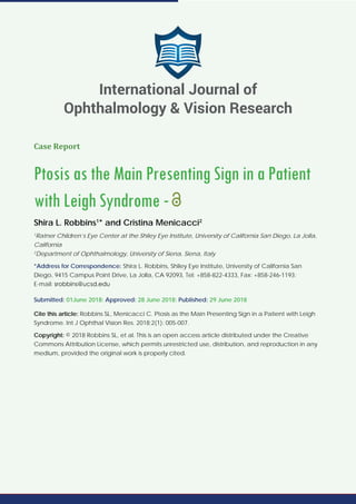 Case Report
Ptosis as the Main Presenting Sign in a Patient
with Leigh Syndrome -
Shira L. Robbins1
* and Cristina Menicacci2
1
Ratner Children’s Eye Center at the Shiley Eye Institute, University of California San Diego, La Jolla,
California
2
Department of Ophthalmology, University of Siena, Siena, Italy
*Address for Correspondence: Shira L. Robbins, Shiley Eye Institute, University of California San
Diego, 9415 Campus Point Drive, La Jolla, CA 92093, Tel: +858-822-4333, Fax: +858-246-1193;
E-mail:
Submitted: 01June 2018; Approved: 28 June 2018; Published: 29 June 2018
Cite this article: Robbins SL, Menicacci C. Ptosis as the Main Presenting Sign in a Patient with Leigh
Syndrome. Int J Ophthal Vision Res. 2018;2(1): 005-007.
Copyright: © 2018 Robbins SL, et al. This is an open access article distributed under the Creative
Commons Attribution License, which permits unrestricted use, distribution, and reproduction in any
medium, provided the original work is properly cited.
International Journal of
Ophthalmology & Vision Research
 