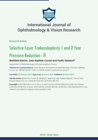 Research Article
Selective Laser Trabeculoplasty 1 and 2 Year
Pressure Reduction-
Mathilde Boiche, Jean Baptiste Conart and Touﬁc Maalouf*
Department of Ophthalmology CHU Nancy-Brabois, France
*Address for Correspondence: Touﬁc Maalouf, Department of Ophthalmology CHU Nancy-Brabois,
France, Tel: +333-831-530-39 / +336-112-742-48; E-mail:
Submitted: 20 February 2019; Approved: 05 March 2019; Published: 08 March 2019
Cite this article: Boiche M, Conart JB, Maalouf T. Selective Laser Trabeculoplasty 1 and 2 Year
Pressure Reduction. Int J Ophthal Vision Res. 2019;3(1): 007-012.
Copyright: © 2019 Boiche M, et al. This is an open access article distributed under the Creative
Commons Attribution License, which permits unrestricted use, distribution, and reproduction in any
medium, provided the original work is properly cited.
International Journal of
Ophthalmology & Vision Research
ISSN: 2640-5660
 