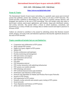 International Journal of peer-to-peer networks (IJP2P)
ISSN: 2229 - 3930 [Online]; 2229 - 5240 [Print]
https://airccse.org/ijp2p/index.html
Scope & Topics
The International Journal of peer-to-peer networking is a quarterly open access peer-reviewed
journal that publishes articles that contribute new results in all areas of P2P Networks. The
journal provides a platform to disseminate new ideas and new research, advance theories, and
propagate best practices in the area of P2P networking. This will include works that relate to
peer-to-peer systems, peer-to-peer applications, grid systems, large-scale distributed systems,
and overlay networks. The journal offers a forum in which academics, consultants, and
practitioners in a variety of fields can exchange ideas to further research and improve practices in
all areas of P2P.
Authors are solicited to contribute to the journal by submitting articles that illustrate research
results, projects, surveying works and industrial experiences that describe significant advances in
the areas of P2P networks.
Topics considered include but are not limited to:
 Cooperation and collaboration in P2P systems
 Delay-tolerant P2P systems
 Higher-level query support in P2P systems
 Mobile P2P
 Overlay architectures and topologies
 Overlay monitoring and management
 P2P and wireless convergence
 P2P applications and services
 P2P economics
 P2P grids
 P2P information retrieval
 P2P overlay interaction with underlying infrastructure
 P2P systems over mobile networks
 P2P technology and sensors
 P2P workload characterization and simulation
 Performance and robustness of P2P systems
 Protocols and Algorithms for Mobile and Wireless Peer-to-peer Networks
 Security in P2P systems
 Self-organization in P2P systems
 Semantic overlay networks and semantic query routing in P2P systems
 Social networks
 Trust, Reputation and Fairness in P2P Systems
 ad hoc and sensor networks
 