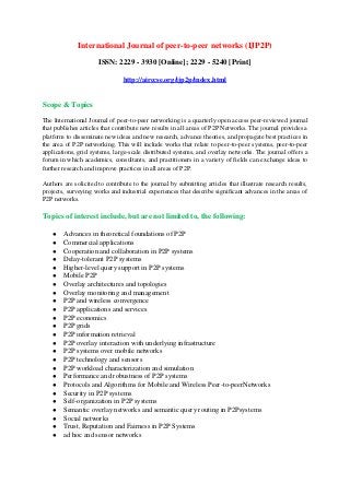 International Journal of peer-to-peer networks (IJP2P)
ISSN: 2229 - 3930 [Online]; 2229 - 5240 [Print]
http://airccse.org/ijp2p/index.html
Scope & Topics
The International Journal of peer-to-peer networking is a quarterly open access peer-reviewed journal
that publishes articles that contribute new results in all areas of P2P Networks. The journal provides a
platform to disseminate new ideas and new research, advance theories, and propagate best practices in
the area of P2P networking. This will include works that relate to peer-to-peer systems, peer-to-peer
applications, grid systems, large-scale distributed systems, and overlay networks. The journal offers a
forum in which academics, consultants, and practitioners in a variety of fields can exchange ideas to
further research and improve practices in all areas of P2P.
Authors are solicited to contribute to the journal by submitting articles that illustrate research results,
projects, surveying works and industrial experiences that describe significant advances in the areas of
P2P networks.
Topics of interest include, but are not limited to, the following:
● Advances in theoretical foundations of P2P
● Commercial applications
● Cooperation and collaboration in P2P systems
● Delay-tolerant P2P systems
● Higher-level query support in P2P systems
● Mobile P2P
● Overlay architectures and topologies
● Overlay monitoring and management
● P2P and wireless convergence
● P2P applications and services
● P2P economics
● P2P grids
● P2P information retrieval
● P2P overlay interaction with underlying infrastructure
● P2P systems over mobile networks
● P2P technology and sensors
● P2P workload characterization and simulation
● Performance and robustness of P2P systems
● Protocols and Algorithms for Mobile and Wireless Peer-to-peerNetworks
● Security in P2P systems
● Self-organization in P2P systems
● Semantic overlay networks and semantic query routing in P2Psystems
● Social networks
● Trust, Reputation and Fairness in P2P Systems
● ad hoc and sensor networks
 