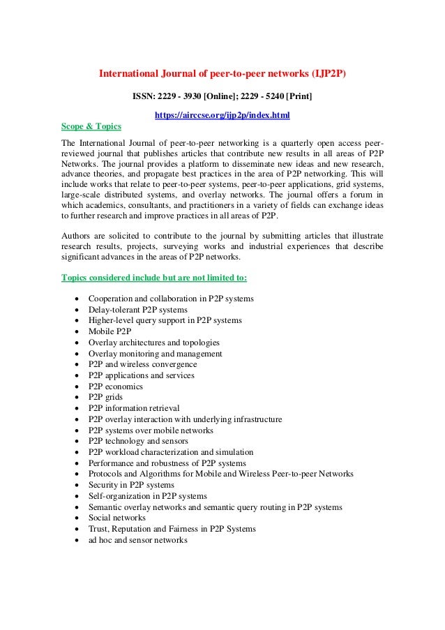 International Journal of peer-to-peer networks (IJP2P)
ISSN: 2229 - 3930 [Online]; 2229 - 5240 [Print]
https://airccse.org/ijp2p/index.html
Scope & Topics
The International Journal of peer-to-peer networking is a quarterly open access peer-
reviewed journal that publishes articles that contribute new results in all areas of P2P
Networks. The journal provides a platform to disseminate new ideas and new research,
advance theories, and propagate best practices in the area of P2P networking. This will
include works that relate to peer-to-peer systems, peer-to-peer applications, grid systems,
large-scale distributed systems, and overlay networks. The journal offers a forum in
which academics, consultants, and practitioners in a variety of fields can exchange ideas
to further research and improve practices in all areas of P2P.
Authors are solicited to contribute to the journal by submitting articles that illustrate
research results, projects, surveying works and industrial experiences that describe
significant advances in the areas of P2P networks.
Topics considered include but are not limited to:
 Cooperation and collaboration in P2P systems
 Delay-tolerant P2P systems
 Higher-level query support in P2P systems
 Mobile P2P
 Overlay architectures and topologies
 Overlay monitoring and management
 P2P and wireless convergence
 P2P applications and services
 P2P economics
 P2P grids
 P2P information retrieval
 P2P overlay interaction with underlying infrastructure
 P2P systems over mobile networks
 P2P technology and sensors
 P2P workload characterization and simulation
 Performance and robustness of P2P systems
 Protocols and Algorithms for Mobile and Wireless Peer-to-peer Networks
 Security in P2P systems
 Self-organization in P2P systems
 Semantic overlay networks and semantic query routing in P2P systems
 Social networks
 Trust, Reputation and Fairness in P2P Systems
 ad hoc and sensor networks
 