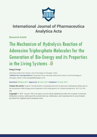 Research Article
The Mechanism of Hydrolysis Reaction of
Adenosine Triphosphate Molecules for the
Generation of Bio-Energy and its Properties
in the Living Systems -
Pang X Feng*
University of Electronic Science and Technology of Chengdu, China
*Address for Correspondence: Pang Xiao Feng, University of Electronic Science and Technology of
Chengdu, China; E-mail: pangxf2006@yaliyun.com
Submitted: 08 May 2017; Approved: 28 June 2017; Published: 29 June 2017
Citation this article: Feng PX. The Mechanism of Hydrolysis Reaction of Adenosine Triphosphate Molecules for
the Generation of Bio-Energy and its Properties in the Living Systems. Int J Pharma Analy Acta. 2017;1(1): 001-
008.
Copyright: © 2017 Feng PX. This is an open access article distributed under the Creative Commons
Attribution License, which permits unrestricted use, distribution, and reproduction in any medium,
provided the original work is properly cited.
International Journal of Pharmaceutica
Analytica Acta
 