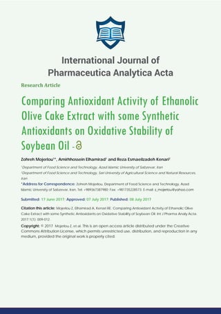 Research Article
Comparing Antioxidant Activity of Ethanolic
Olive Cake Extract with some Synthetic
Antioxidants on Oxidative Stability of
Soybean Oil -
Zohreh Mojerlou1
*, Amirhhossein Elhamirad1
and Reza Esmaeilzadeh Kenari2
1
Department of Food Science and Technology, Azad Islamic University of Sabzevar, Iran
2
Department of Food Science and Technology, Sari University of Agricultural Science and Natural Resources,
Iran
*Address for Correspondence: Zohreh Mojerlou, Department of Food Science and Technology, Azad
Islamic University of Sabzevar, Iran, Tel: +989367387980; Fax: +981735228573; E-mail:
Submitted: 17 June 2017; Approved: 07 July 2017; Published: 08 July 2017
Citation this article: Mojerlou Z, Elhamirad A, Kenari RE. Comparing Antioxidant Activity of Ethanolic Olive
Cake Extract with some Synthetic Antioxidants on Oxidative Stability of Soybean Oil. Int J Pharma Analy Acta.
2017;1(1): 009-012.
Copyright: © 2017 Mojerlou Z, et al. This is an open access article distributed under the Creative
Commons Attribution License, which permits unrestricted use, distribution, and reproduction in any
medium, provided the original work is properly cited.
International Journal of
Pharmaceutica Analytica Acta
 
