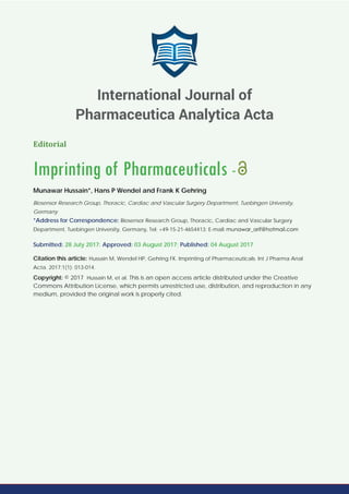 Editorial
Imprinting of Pharmaceuticals -
Munawar Hussain*, Hans P Wendel and Frank K Gehring
Biosensor Research Group, Thoracic, Cardiac and Vascular Surgery Department, Tuebingen University,
Germany
*Address for Correspondence: Biosensor Research Group, Thoracic, Cardiac and Vascular Surgery
Department, Tuebingen University, Germany, Tel: +49-15-21-4654413; E-mail:
Submitted: 28 July 2017; Approved: 03 August 2017; Published: 04 August 2017
Citation this article: Hussain M, Wendel HP, Gehring FK. Imprinting of Pharmaceuticals. Int J Pharma Anal
Acta. 2017;1(1): 013-014.
Copyright: © 2017 Hussain M, et al. This is an open access article distributed under the Creative
Commons Attribution License, which permits unrestricted use, distribution, and reproduction in any
medium, provided the original work is properly cited.
International Journal of
Pharmaceutica Analytica Acta
 