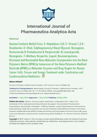 Editorial
Gamma Linolenic Methyl Ester, 5–Heptadeca–5,8,11–Trienyl 1,3,4–
Oxadiazole–2–Thiol, Sulphoquinovosyl Diacyl Glycerol, Ruscogenin,
Nocturnoside B, Protodioscine B, Parquisoside–B, Leiocarposide,
Narangenin, 7–Methoxy Hespertin, Lupeol, Rosemariquinone,
Rosmanol and Rosemadiol Nano Molecules Incorporation into the Nano
Polymeric Matrix (NPM) by Immersion of the Nano Polymeric Modiﬁed
Electrode (NPME) as Molecular Enzymes and Drug Targets for Human
Cancer Cells, Tissues and Tumors Treatment under Synchrotron and
Synchrocyclotron Radiations -
Alireza Heidari*
Faculty of Chemistry, California South University, 14731 Comet St. Irvine, CA 92604, USA
*Address for Correspondence: Alireza Heidari, Faculty of Chemistry, California South University, 14731
Comet St. Irvine, CA 92604, USA, Tel: +177-541-049-74; ORCID: orcid.org/0000-0003-2655-133X;
E-mail:
Submitted: 11 May 2018; Approved: 11 May 2018; Published: 18 May 2018
Citation this article: Heidari A, Gamma Linolenic Methyl Ester, 5–Heptadeca–5,8,11–Trienyl 1,3,4–
Oxadiazole–2–Thiol, Sulphoquinovosyl Diacyl Glycerol, Ruscogenin, Nocturnoside B, Protodioscine B,
Parquisoside–B, Leiocarposide, Narangenin, 7–Methoxy Hespertin, Lupeol, Rosemariquinone, Rosmanol and
Rosemadiol Nano Molecules Incorporation into the Nano Polymeric Matrix (NPM) by Immersion of the Nano
Polymeric Modiﬁed Electrode (NPME) as Molecular Enzymes and Drug Targets for Human Cancer Cells, Tissues
and Tumors Treatment under Synchrotron and Synchrocyclotron Radiations . Int J Pharma Anal Acta. 2018;2(1):
007-014.
Copyright: © 2018 Heidari A. This is an open access article distributed under the Creative Commons
Attribution License, which permits unrestricted use, distribution, and reproduction in any medium,
provided the original work is properly cited.
International Journal of
Pharmaceutica Analytica Acta
 