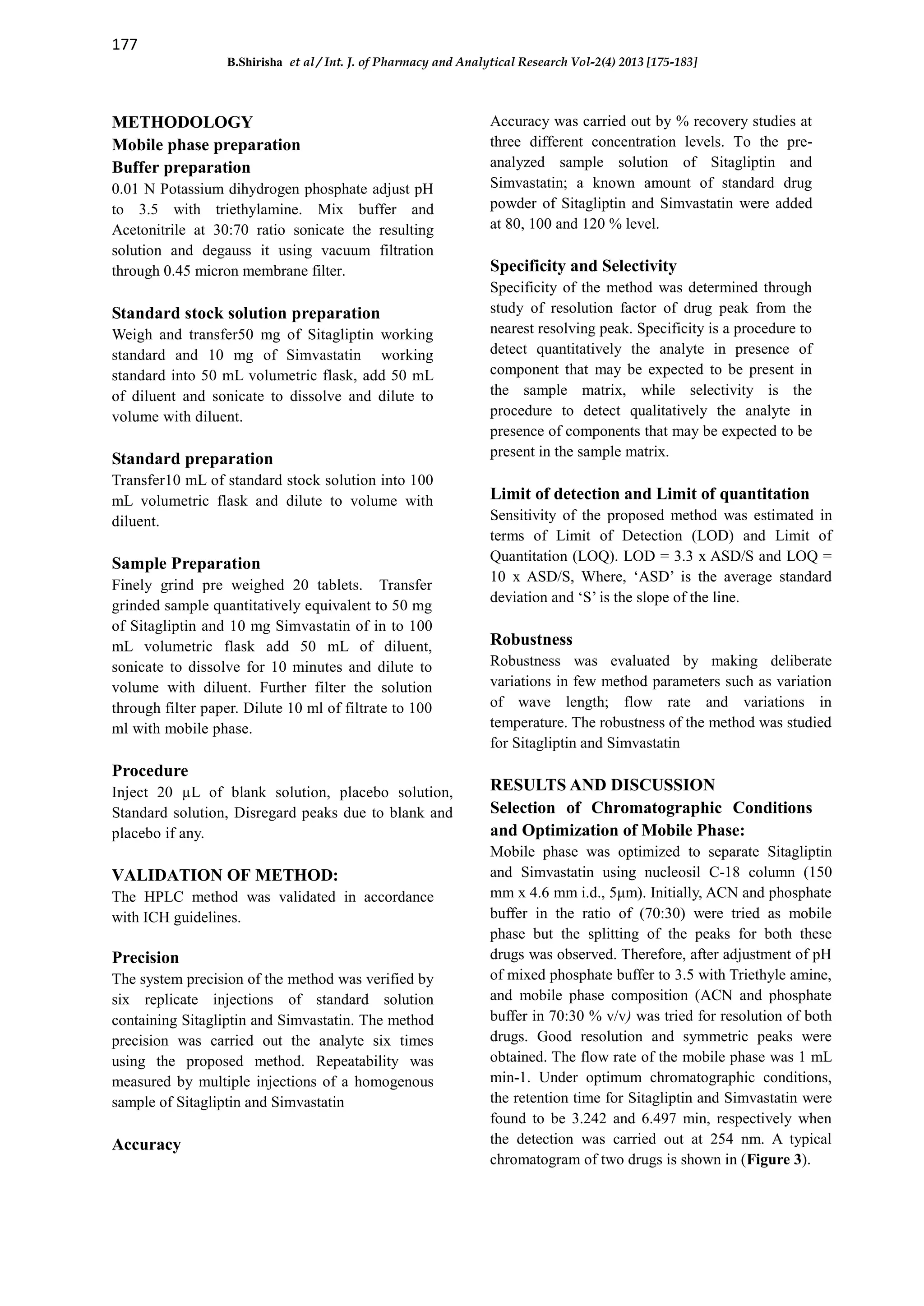 177
B.Shirisha et al / Int. J. of Pharmacy and Analytical Research Vol-2(4) 2013 [175-183]
METHODOLOGY
Mobile phase preparation
Buffer preparation
0.01 N Potassium dihydrogen phosphate adjust pH
to 3.5 with triethylamine. Mix buffer and
Acetonitrile at 30:70 ratio sonicate the resulting
solution and degauss it using vacuum filtration
through 0.45 micron membrane filter.
Standard stock solution preparation
Weigh and transfer50 mg of Sitagliptin working
standard and 10 mg of Simvastatin working
standard into 50 mL volumetric flask, add 50 mL
of diluent and sonicate to dissolve and dilute to
volume with diluent.
Standard preparation
Transfer10 mL of standard stock solution into 100
mL volumetric flask and dilute to volume with
diluent.
Sample Preparation
Finely grind pre weighed 20 tablets. Transfer
grinded sample quantitatively equivalent to 50 mg
of Sitagliptin and 10 mg Simvastatin of in to 100
mL volumetric flask add 50 mL of diluent,
sonicate to dissolve for 10 minutes and dilute to
volume with diluent. Further filter the solution
through filter paper. Dilute 10 ml of filtrate to 100
ml with mobile phase.
Procedure
Inject 20 µL of blank solution, placebo solution,
Standard solution, Disregard peaks due to blank and
placebo if any.
VALIDATION OF METHOD:
The HPLC method was validated in accordance
with ICH guidelines.
Precision
The system precision of the method was verified by
six replicate injections of standard solution
containing Sitagliptin and Simvastatin. The method
precision was carried out the analyte six times
using the proposed method. Repeatability was
measured by multiple injections of a homogenous
sample of Sitagliptin and Simvastatin
Accuracy
Accuracy was carried out by % recovery studies at
three different concentration levels. To the pre-
analyzed sample solution of Sitagliptin and
Simvastatin; a known amount of standard drug
powder of Sitagliptin and Simvastatin were added
at 80, 100 and 120 % level.
Specificity and Selectivity
Specificity of the method was determined through
study of resolution factor of drug peak from the
nearest resolving peak. Specificity is a procedure to
detect quantitatively the analyte in presence of
component that may be expected to be present in
the sample matrix, while selectivity is the
procedure to detect qualitatively the analyte in
presence of components that may be expected to be
present in the sample matrix.
Limit of detection and Limit of quantitation
Sensitivity of the proposed method was estimated in
terms of Limit of Detection (LOD) and Limit of
Quantitation (LOQ). LOD = 3.3 x ASD/S and LOQ =
10 x ASD/S, Where, ‘ASD’ is the average standard
deviation and ‘S’ is the slope of the line.
Robustness
Robustness was evaluated by making deliberate
variations in few method parameters such as variation
of wave length; flow rate and variations in
temperature. The robustness of the method was studied
for Sitagliptin and Simvastatin
RESULTS AND DISCUSSION
Selection of Chromatographic Conditions
and Optimization of Mobile Phase:
Mobile phase was optimized to separate Sitagliptin
and Simvastatin using nucleosil C-18 column (150
mm x 4.6 mm i.d., 5μm). Initially, ACN and phosphate
buffer in the ratio of (70:30) were tried as mobile
phase but the splitting of the peaks for both these
drugs was observed. Therefore, after adjustment of pH
of mixed phosphate buffer to 3.5 with Triethyle amine,
and mobile phase composition (ACN and phosphate
buffer in 70:30 % v/v) was tried for resolution of both
drugs. Good resolution and symmetric peaks were
obtained. The flow rate of the mobile phase was 1 mL
min-1. Under optimum chromatographic conditions,
the retention time for Sitagliptin and Simvastatin were
found to be 3.242 and 6.497 min, respectively when
the detection was carried out at 254 nm. A typical
chromatogram of two drugs is shown in (Figure 3).
 