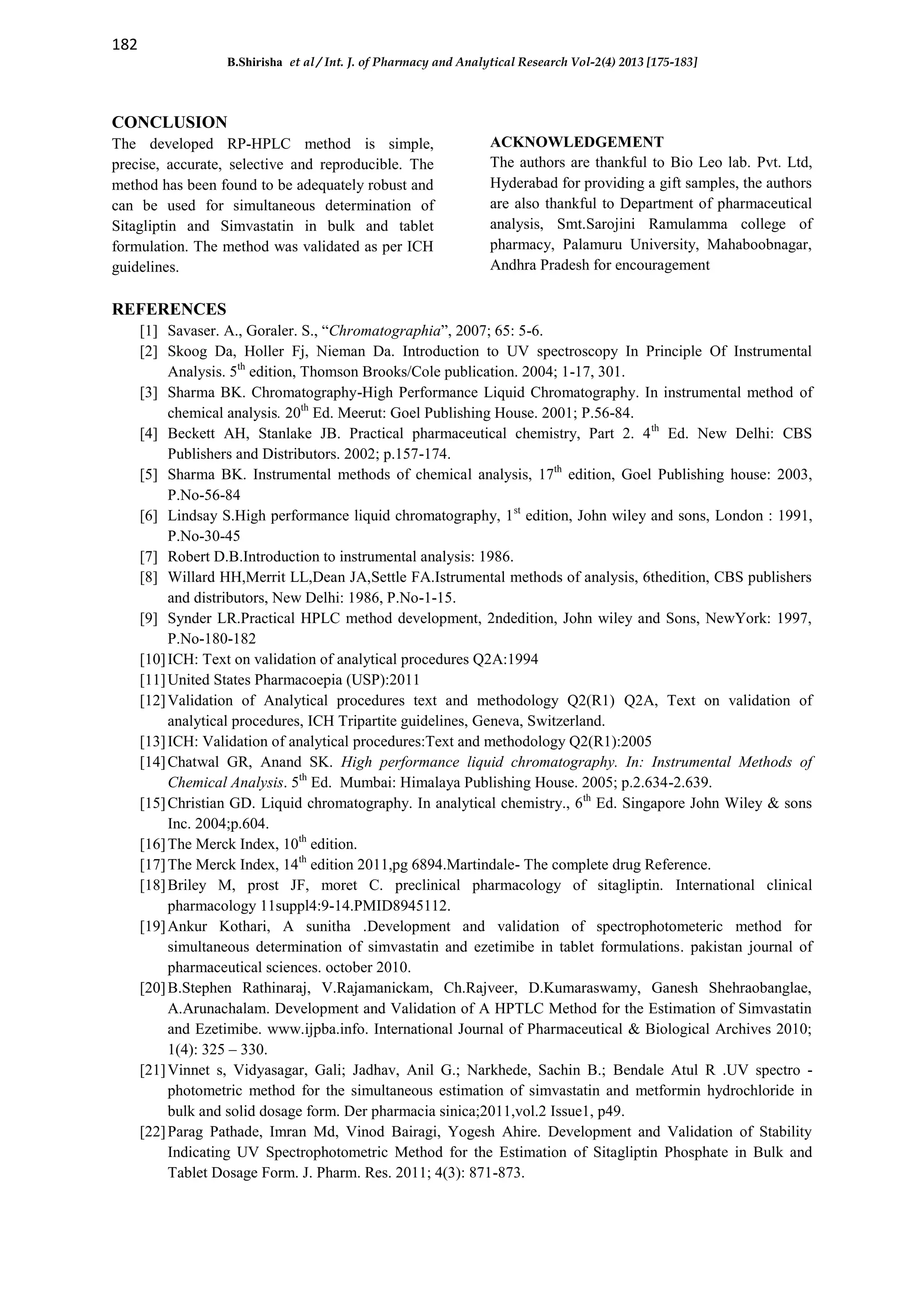 182
B.Shirisha et al / Int. J. of Pharmacy and Analytical Research Vol-2(4) 2013 [175-183]
CONCLUSION
The developed RP-HPLC method is simple,
precise, accurate, selective and reproducible. The
method has been found to be adequately robust and
can be used for simultaneous determination of
Sitagliptin and Simvastatin in bulk and tablet
formulation. The method was validated as per ICH
guidelines.
ACKNOWLEDGEMENT
The authors are thankful to Bio Leo lab. Pvt. Ltd,
Hyderabad for providing a gift samples, the authors
are also thankful to Department of pharmaceutical
analysis, Smt.Sarojini Ramulamma college of
pharmacy, Palamuru University, Mahaboobnagar,
Andhra Pradesh for encouragement
REFERENCES
[1] Savaser. A., Goraler. S., “Chromatographia”, 2007; 65: 5-6.
[2] Skoog Da, Holler Fj, Nieman Da. Introduction to UV spectroscopy In Principle Of Instrumental
Analysis. 5th
edition, Thomson Brooks/Cole publication. 2004; 1-17, 301.
[3] Sharma BK. Chromatography-High Performance Liquid Chromatography. In instrumental method of
chemical analysis. 20th
Ed. Meerut: Goel Publishing House. 2001; P.56-84.
[4] Beckett AH, Stanlake JB. Practical pharmaceutical chemistry, Part 2. 4th
Ed. New Delhi: CBS
Publishers and Distributors. 2002; p.157-174.
[5] Sharma BK. Instrumental methods of chemical analysis, 17th
edition, Goel Publishing house: 2003,
P.No-56-84
[6] Lindsay S.High performance liquid chromatography, 1st
edition, John wiley and sons, London : 1991,
P.No-30-45
[7] Robert D.B.Introduction to instrumental analysis: 1986.
[8] Willard HH,Merrit LL,Dean JA,Settle FA.Istrumental methods of analysis, 6thedition, CBS publishers
and distributors, New Delhi: 1986, P.No-1-15.
[9] Synder LR.Practical HPLC method development, 2ndedition, John wiley and Sons, NewYork: 1997,
P.No-180-182
[10]ICH: Text on validation of analytical procedures Q2A:1994
[11]United States Pharmacoepia (USP):2011
[12]Validation of Analytical procedures text and methodology Q2(R1) Q2A, Text on validation of
analytical procedures, ICH Tripartite guidelines, Geneva, Switzerland.
[13]ICH: Validation of analytical procedures:Text and methodology Q2(R1):2005
[14]Chatwal GR, Anand SK. High performance liquid chromatography. In: Instrumental Methods of
Chemical Analysis. 5th
Ed. Mumbai: Himalaya Publishing House. 2005; p.2.634-2.639.
[15]Christian GD. Liquid chromatography. In analytical chemistry., 6th
Ed. Singapore John Wiley & sons
Inc. 2004;p.604.
[16]The Merck Index, 10th
edition.
[17]The Merck Index, 14th
edition 2011,pg 6894.Martindale- The complete drug Reference.
[18]Briley M, prost JF, moret C. preclinical pharmacology of sitagliptin. International clinical
pharmacology 11suppl4:9-14.PMID8945112.
[19]Ankur Kothari, A sunitha .Development and validation of spectrophotometeric method for
simultaneous determination of simvastatin and ezetimibe in tablet formulations. pakistan journal of
pharmaceutical sciences. october 2010.
[20]B.Stephen Rathinaraj, V.Rajamanickam, Ch.Rajveer, D.Kumaraswamy, Ganesh Shehraobanglae,
A.Arunachalam. Development and Validation of A HPTLC Method for the Estimation of Simvastatin
and Ezetimibe. www.ijpba.info. International Journal of Pharmaceutical & Biological Archives 2010;
1(4): 325 – 330.
[21]Vinnet s, Vidyasagar, Gali; Jadhav, Anil G.; Narkhede, Sachin B.; Bendale Atul R .UV spectro -
photometric method for the simultaneous estimation of simvastatin and metformin hydrochloride in
bulk and solid dosage form. Der pharmacia sinica;2011,vol.2 Issue1, p49.
[22]Parag Pathade, Imran Md, Vinod Bairagi, Yogesh Ahire. Development and Validation of Stability
Indicating UV Spectrophotometric Method for the Estimation of Sitagliptin Phosphate in Bulk and
Tablet Dosage Form. J. Pharm. Res. 2011; 4(3): 871-873.
 