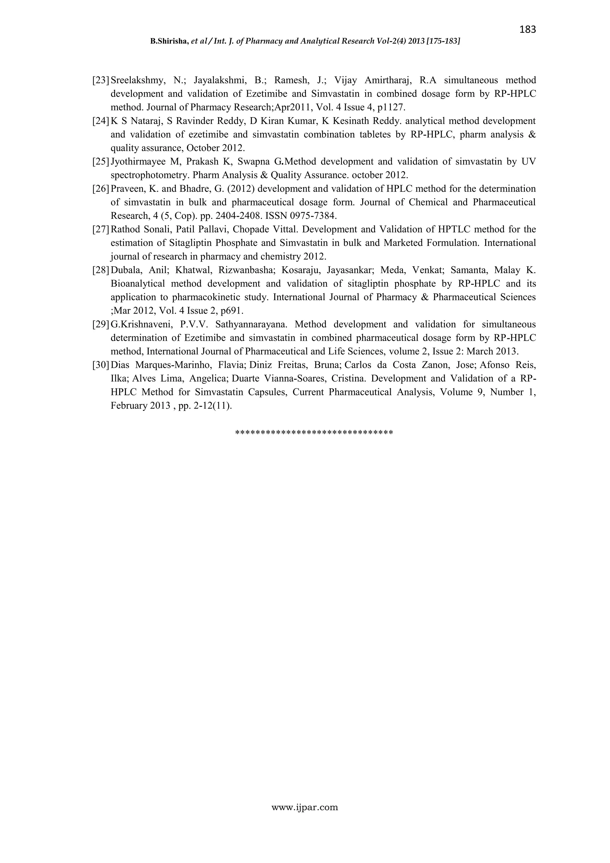 183
B.Shirisha, et al / Int. J. of Pharmacy and Analytical Research Vol-2(4) 2013 [175-183]
www.ijpar.com
[23]Sreelakshmy, N.; Jayalakshmi, B.; Ramesh, J.; Vijay Amirtharaj, R.A simultaneous method
development and validation of Ezetimibe and Simvastatin in combined dosage form by RP-HPLC
method. Journal of Pharmacy Research;Apr2011, Vol. 4 Issue 4, p1127.
[24]K S Nataraj, S Ravinder Reddy, D Kiran Kumar, K Kesinath Reddy. analytical method development
and validation of ezetimibe and simvastatin combination tabletes by RP-HPLC, pharm analysis &
quality assurance, October 2012.
[25]Jyothirmayee M, Prakash K, Swapna G.Method development and validation of simvastatin by UV
spectrophotometry. Pharm Analysis & Quality Assurance. october 2012.
[26]Praveen, K. and Bhadre, G. (2012) development and validation of HPLC method for the determination
of simvastatin in bulk and pharmaceutical dosage form. Journal of Chemical and Pharmaceutical
Research, 4 (5, Cop). pp. 2404-2408. ISSN 0975-7384.
[27]Rathod Sonali, Patil Pallavi, Chopade Vittal. Development and Validation of HPTLC method for the
estimation of Sitagliptin Phosphate and Simvastatin in bulk and Marketed Formulation. International
journal of research in pharmacy and chemistry 2012.
[28]Dubala, Anil; Khatwal, Rizwanbasha; Kosaraju, Jayasankar; Meda, Venkat; Samanta, Malay K.
Bioanalytical method development and validation of sitagliptin phosphate by RP-HPLC and its
application to pharmacokinetic study. International Journal of Pharmacy & Pharmaceutical Sciences
;Mar 2012, Vol. 4 Issue 2, p691.
[29]G.Krishnaveni, P.V.V. Sathyannarayana. Method development and validation for simultaneous
determination of Ezetimibe and simvastatin in combined pharmaceutical dosage form by RP-HPLC
method, International Journal of Pharmaceutical and Life Sciences, volume 2, Issue 2: March 2013.
[30]Dias Marques-Marinho, Flavia; Diniz Freitas, Bruna; Carlos da Costa Zanon, Jose; Afonso Reis,
Ilka; Alves Lima, Angelica; Duarte Vianna-Soares, Cristina. Development and Validation of a RP-
HPLC Method for Simvastatin Capsules, Current Pharmaceutical Analysis, Volume 9, Number 1,
February 2013 , pp. 2-12(11).
*******************************
 