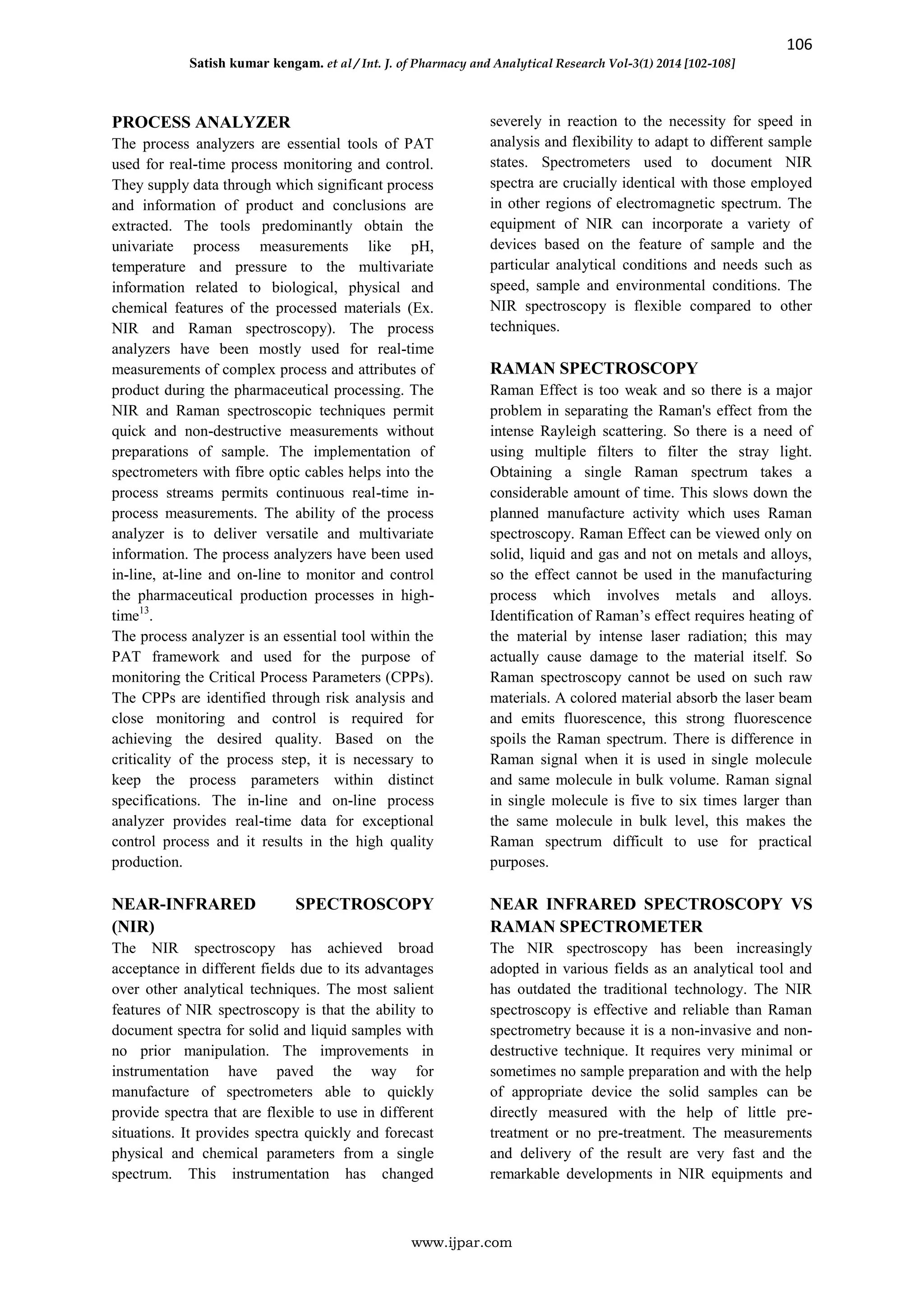 106
Satish kumar kengam. et al / Int. J. of Pharmacy and Analytical Research Vol-3(1) 2014 [102-108]
www.ijpar.com
PROCESS ANALYZER
The process analyzers are essential tools of PAT
used for real-time process monitoring and control.
They supply data through which significant process
and information of product and conclusions are
extracted. The tools predominantly obtain the
univariate process measurements like pH,
temperature and pressure to the multivariate
information related to biological, physical and
chemical features of the processed materials (Ex.
NIR and Raman spectroscopy). The process
analyzers have been mostly used for real-time
measurements of complex process and attributes of
product during the pharmaceutical processing. The
NIR and Raman spectroscopic techniques permit
quick and non-destructive measurements without
preparations of sample. The implementation of
spectrometers with fibre optic cables helps into the
process streams permits continuous real-time in-
process measurements. The ability of the process
analyzer is to deliver versatile and multivariate
information. The process analyzers have been used
in-line, at-line and on-line to monitor and control
the pharmaceutical production processes in high-
time13
.
The process analyzer is an essential tool within the
PAT framework and used for the purpose of
monitoring the Critical Process Parameters (CPPs).
The CPPs are identified through risk analysis and
close monitoring and control is required for
achieving the desired quality. Based on the
criticality of the process step, it is necessary to
keep the process parameters within distinct
specifications. The in-line and on-line process
analyzer provides real-time data for exceptional
control process and it results in the high quality
production.
NEAR-INFRARED SPECTROSCOPY
(NIR)
The NIR spectroscopy has achieved broad
acceptance in different fields due to its advantages
over other analytical techniques. The most salient
features of NIR spectroscopy is that the ability to
document spectra for solid and liquid samples with
no prior manipulation. The improvements in
instrumentation have paved the way for
manufacture of spectrometers able to quickly
provide spectra that are flexible to use in different
situations. It provides spectra quickly and forecast
physical and chemical parameters from a single
spectrum. This instrumentation has changed
severely in reaction to the necessity for speed in
analysis and flexibility to adapt to different sample
states. Spectrometers used to document NIR
spectra are crucially identical with those employed
in other regions of electromagnetic spectrum. The
equipment of NIR can incorporate a variety of
devices based on the feature of sample and the
particular analytical conditions and needs such as
speed, sample and environmental conditions. The
NIR spectroscopy is flexible compared to other
techniques.
RAMAN SPECTROSCOPY
Raman Effect is too weak and so there is a major
problem in separating the Raman's effect from the
intense Rayleigh scattering. So there is a need of
using multiple filters to filter the stray light.
Obtaining a single Raman spectrum takes a
considerable amount of time. This slows down the
planned manufacture activity which uses Raman
spectroscopy. Raman Effect can be viewed only on
solid, liquid and gas and not on metals and alloys,
so the effect cannot be used in the manufacturing
process which involves metals and alloys.
Identification of Raman’s effect requires heating of
the material by intense laser radiation; this may
actually cause damage to the material itself. So
Raman spectroscopy cannot be used on such raw
materials. A colored material absorb the laser beam
and emits fluorescence, this strong fluorescence
spoils the Raman spectrum. There is difference in
Raman signal when it is used in single molecule
and same molecule in bulk volume. Raman signal
in single molecule is five to six times larger than
the same molecule in bulk level, this makes the
Raman spectrum difficult to use for practical
purposes.
NEAR INFRARED SPECTROSCOPY VS
RAMAN SPECTROMETER
The NIR spectroscopy has been increasingly
adopted in various fields as an analytical tool and
has outdated the traditional technology. The NIR
spectroscopy is effective and reliable than Raman
spectrometry because it is a non-invasive and non-
destructive technique. It requires very minimal or
sometimes no sample preparation and with the help
of appropriate device the solid samples can be
directly measured with the help of little pre-
treatment or no pre-treatment. The measurements
and delivery of the result are very fast and the
remarkable developments in NIR equipments and
 
