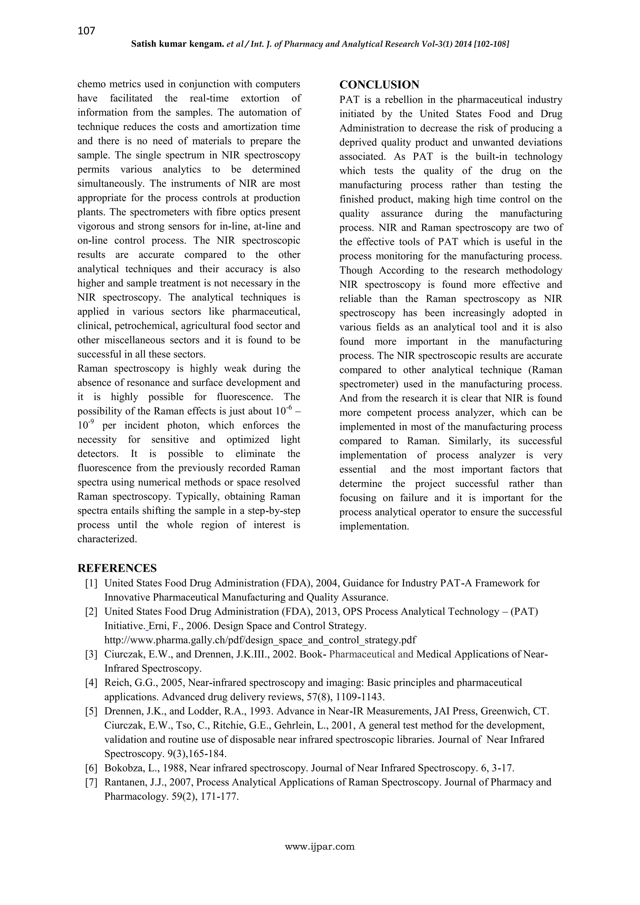 107
Satish kumar kengam. et al / Int. J. of Pharmacy and Analytical Research Vol-3(1) 2014 [102-108]
www.ijpar.com
chemo metrics used in conjunction with computers
have facilitated the real-time extortion of
information from the samples. The automation of
technique reduces the costs and amortization time
and there is no need of materials to prepare the
sample. The single spectrum in NIR spectroscopy
permits various analytics to be determined
simultaneously. The instruments of NIR are most
appropriate for the process controls at production
plants. The spectrometers with fibre optics present
vigorous and strong sensors for in-line, at-line and
on-line control process. The NIR spectroscopic
results are accurate compared to the other
analytical techniques and their accuracy is also
higher and sample treatment is not necessary in the
NIR spectroscopy. The analytical techniques is
applied in various sectors like pharmaceutical,
clinical, petrochemical, agricultural food sector and
other miscellaneous sectors and it is found to be
successful in all these sectors.
Raman spectroscopy is highly weak during the
absence of resonance and surface development and
it is highly possible for fluorescence. The
possibility of the Raman effects is just about 10-6
–
10-9
per incident photon, which enforces the
necessity for sensitive and optimized light
detectors. It is possible to eliminate the
fluorescence from the previously recorded Raman
spectra using numerical methods or space resolved
Raman spectroscopy. Typically, obtaining Raman
spectra entails shifting the sample in a step-by-step
process until the whole region of interest is
characterized.
CONCLUSION
PAT is a rebellion in the pharmaceutical industry
initiated by the United States Food and Drug
Administration to decrease the risk of producing a
deprived quality product and unwanted deviations
associated. As PAT is the built-in technology
which tests the quality of the drug on the
manufacturing process rather than testing the
finished product, making high time control on the
quality assurance during the manufacturing
process. NIR and Raman spectroscopy are two of
the effective tools of PAT which is useful in the
process monitoring for the manufacturing process.
Though According to the research methodology
NIR spectroscopy is found more effective and
reliable than the Raman spectroscopy as NIR
spectroscopy has been increasingly adopted in
various fields as an analytical tool and it is also
found more important in the manufacturing
process. The NIR spectroscopic results are accurate
compared to other analytical technique (Raman
spectrometer) used in the manufacturing process.
And from the research it is clear that NIR is found
more competent process analyzer, which can be
implemented in most of the manufacturing process
compared to Raman. Similarly, its successful
implementation of process analyzer is very
essential and the most important factors that
determine the project successful rather than
focusing on failure and it is important for the
process analytical operator to ensure the successful
implementation.
REFERENCES
[1] United States Food Drug Administration (FDA), 2004, Guidance for Industry PAT-A Framework for
Innovative Pharmaceutical Manufacturing and Quality Assurance.
[2] United States Food Drug Administration (FDA), 2013, OPS Process Analytical Technology – (PAT)
Initiative. Erni, F., 2006. Design Space and Control Strategy.
http://www.pharma.gally.ch/pdf/design_space_and_control_strategy.pdf
[3] Ciurczak, E.W., and Drennen, J.K.III., 2002. Book- Pharmaceutical and Medical Applications of Near-
Infrared Spectroscopy.
[4] Reich, G.G., 2005, Near-infrared spectroscopy and imaging: Basic principles and pharmaceutical
applications. Advanced drug delivery reviews, 57(8), 1109-1143.
[5] Drennen, J.K., and Lodder, R.A., 1993. Advance in Near-IR Measurements, JAI Press, Greenwich, CT.
Ciurczak, E.W., Tso, C., Ritchie, G.E., Gehrlein, L., 2001, A general test method for the development,
validation and routine use of disposable near infrared spectroscopic libraries. Journal of Near Infrared
Spectroscopy. 9(3),165-184.
[6] Bokobza, L., 1988, Near infrared spectroscopy. Journal of Near Infrared Spectroscopy. 6, 3-17.
[7] Rantanen, J.J., 2007, Process Analytical Applications of Raman Spectroscopy. Journal of Pharmacy and
Pharmacology. 59(2), 171-177.
 