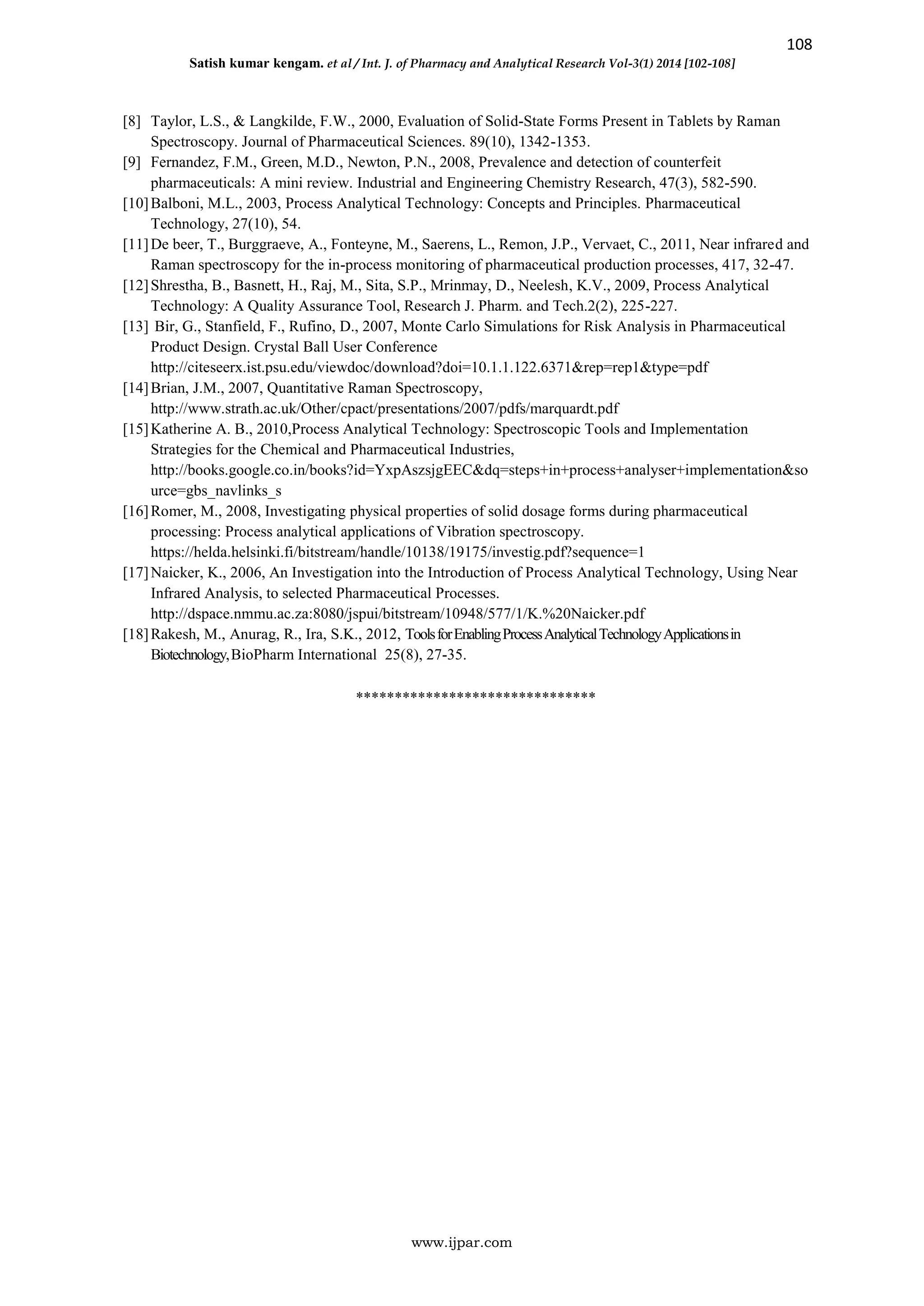 108
Satish kumar kengam. et al / Int. J. of Pharmacy and Analytical Research Vol-3(1) 2014 [102-108]
www.ijpar.com
[8] Taylor, L.S., & Langkilde, F.W., 2000, Evaluation of Solid-State Forms Present in Tablets by Raman
Spectroscopy. Journal of Pharmaceutical Sciences. 89(10), 1342-1353.
[9] Fernandez, F.M., Green, M.D., Newton, P.N., 2008, Prevalence and detection of counterfeit
pharmaceuticals: A mini review. Industrial and Engineering Chemistry Research, 47(3), 582-590.
[10]Balboni, M.L., 2003, Process Analytical Technology: Concepts and Principles. Pharmaceutical
Technology, 27(10), 54.
[11]De beer, T., Burggraeve, A., Fonteyne, M., Saerens, L., Remon, J.P., Vervaet, C., 2011, Near infrared and
Raman spectroscopy for the in-process monitoring of pharmaceutical production processes, 417, 32-47.
[12]Shrestha, B., Basnett, H., Raj, M., Sita, S.P., Mrinmay, D., Neelesh, K.V., 2009, Process Analytical
Technology: A Quality Assurance Tool, Research J. Pharm. and Tech.2(2), 225-227.
[13] Bir, G., Stanfield, F., Rufino, D., 2007, Monte Carlo Simulations for Risk Analysis in Pharmaceutical
Product Design. Crystal Ball User Conference
http://citeseerx.ist.psu.edu/viewdoc/download?doi=10.1.1.122.6371&rep=rep1&type=pdf
[14]Brian, J.M., 2007, Quantitative Raman Spectroscopy,
http://www.strath.ac.uk/Other/cpact/presentations/2007/pdfs/marquardt.pdf
[15]Katherine A. B., 2010,Process Analytical Technology: Spectroscopic Tools and Implementation
Strategies for the Chemical and Pharmaceutical Industries,
http://books.google.co.in/books?id=YxpAszsjgEEC&dq=steps+in+process+analyser+implementation&so
urce=gbs_navlinks_s
[16]Romer, M., 2008, Investigating physical properties of solid dosage forms during pharmaceutical
processing: Process analytical applications of Vibration spectroscopy.
https://helda.helsinki.fi/bitstream/handle/10138/19175/investig.pdf?sequence=1
[17]Naicker, K., 2006, An Investigation into the Introduction of Process Analytical Technology, Using Near
Infrared Analysis, to selected Pharmaceutical Processes.
http://dspace.nmmu.ac.za:8080/jspui/bitstream/10948/577/1/K.%20Naicker.pdf
[18]Rakesh, M., Anurag, R., Ira, S.K., 2012, ToolsforEnablingProcessAnalyticalTechnologyApplicationsin
Biotechnology,BioPharm International 25(8), 27-35.
*******************************
 