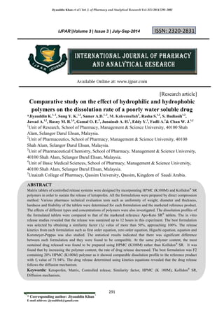 Jiyauddin Khan et al / Int. J. of Pharmacy and Analytical Research Vol-3(3) 2014 [291-300]
291
* Corresponding author: Jiyauddin Khan *
E-mail address: jiyauddink@gmail.com
IJPAR |Volume 3 | Issue 3 | July-Sep-2014 ISSN: 2320-2831
Available Online at: www.ijpar.com
[Research article]
Comparative study on the effect of hydrophilic and hydrophobic
polymers on the dissolution rate of a poorly water soluble drug
*Jiyauddin K.1, 2
, Sung Y. K.1,2
, Samer A.D.1, 2
, M. Kaleemullah2
, Rasha S.1,3
, S. Budiasih1,2
,
Jawad A.1,2
, Rasny M. R.1,4
, Gamal O. E.5
, Junainah A. H.1
, Eddy Y.1
, Fadli A.1
& Chan W. J.1,2
1
Unit of Research, School of Pharmacy, Management & Science University, 40100 Shah
Alam, Selangor Darul Ehsan, Malaysia.
2
Unit of Pharmaceutics, School of Pharmacy, Management & Science University, 40100
Shah Alam, Selangor Darul Ehsan, Malaysia.
3
Unit of Pharmaceutical Chemistry, School of Pharmacy, Management & Science University,
40100 Shah Alam, Selangor Darul Ehsan, Malaysia.
4
Unit of Basic Medical Sciences, School of Pharmacy, Management & Science University,
40100 Shah Alam, Selangor Darul Ehsan, Malaysia.
5
Unaizah College of Pharmacy, Qassim University, Qassim, Kingdom of Saudi Arabia.
ABSTRACT
Matrix tablets of controlled release systems were designed by incorporating HPMC (K100M) and Kollidon®
SR
polymers in order to sustain the release of ketoprofen. All the formulations were prepared by direct compression
method. Various pharmaco technical evaluation tests such as uniformity of weight, diameter and thickness,
hardness and friability of the tablets were determined for each formulation and the marketed reference product.
The effects of different types and concentrations of polymers were also investigated. The dissolution profiles of
the formulated tablets were compared to that of the marketed reference Apo-Keto SR®
tablets. The in vitro
release studies revealed that the release was sustained up to 12 hours in this experiment. The best formulation
was selected by obtaining a similarity factor (f2) value of more than 50%, approaching 100%. The release
kinetics from each formulation such as first order equation, zero order equation, Higuchi equation, equation and
Korsmeyer-Peppas was also studied. The statistical results indicated that there was significant difference
between each formulation and they were found to be compatible. At the same polymer content, the most
sustained drug released was found to be prepared using HPMC (K100M) rather than Kollidon®
SR. It was
found that by increasing the polymer content, the rate of drug release decreased. The best formulation was F2
containing 20% HPMC (K100M) polymer as it showed comparable dissolution profile to the reference product
with f2 value of 71.94%. The drug release determined using kinetics equations revealed that the drug release
follows the diffusion mechanism.
Keywords: Ketoprofen, Matrix, Controlled release, Similarity factor, HPMC (K 100M), Kollidon®
SR,
Diffusion mechanism.
 