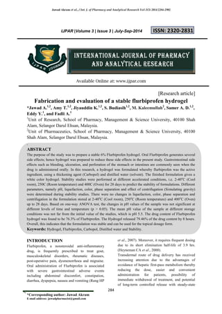 Jawad Akram et al., / Int. J. of Pharmacy and Analytical Research Vol-3(3) 2014 [284-290]
284
*Corresponding author: Jawad Akram
E-mail address: jawadpharmacist@gmail.com
IJPAR |Volume 3 | Issue 3 | July-Sep-2014 ISSN: 2320-2831
Available Online at: www.ijpar.com
[Research article]
Fabrication and evaluation of a stable flurbiprofen hydrogel
*Jawad A.1,2
, Amy T.1,2
, Jiyauddin K.1,2
, S. Budiasih1,2
, M. Kaleemullah2
, Samer A. D.1,2
,
Eddy Y.1
, and Fadli A.1
1
Unit of Research, School of Pharmacy, Management & Science University, 40100 Shah
Alam, Selangor Darul Ehsan, Malaysia.
2
Unit of Pharmaceutics, School of Pharmacy, Management & Science University, 40100
Shah Alam, Selangor Darul Ehsan, Malaysia.
.
ABSTRACT
The purpose of the study was to prepare a stable 6% Flurbiprofen hydrogel. Oral Flurbiprofen generates several
side effects; hence hydrogel was prepared to reduce these side effects in the present study. Gastrointestinal side
effects such as bleeding, ulceration, and perforation of the stomach or intestines are commonly seen when the
drug is administered orally. In this research, a hydrogel was formulated whereby flurbiprofen was the active
ingredient, using a thickening agent (Carbopol) and distilled water (solvent). The finished formulation gives a
white color hydrogel. Stability studies were performed at different accelerated conditions, i.e. 2-40o
C (Cool
room), 250C (Room temperature) and 400C (Oven) for 28 days to predict the stability of formulations. Different
parameters, namely pH, liquefaction, color, phase separation and effect of centrifugation (Simulating gravity)
were determined during stability studies. There were no changes in liquefaction, color, phase separation and
centrifugation in the formulation stored at 2-40o
C (Cool room), 250o
C (Room temperature) and 400o
C (Oven)
up to 28 days. Based on one-way ANOVA test, the changes in pH values of the sample was not significant at
different levels of time and temperature (p > 0.05). The mean pH value of the sample at different storage
conditions was not far from the initial value of the studies, which is pH 5.5. The drug content of Flurbiprofen
hydrogel was found to be 76.3% of Flurbiprofen. The Hydrogel released 79.46% of the drug content by 8 hours.
Overall, this indicates that the formulation was stable and can be used for the topical dosage form.
Keywords: Hydrogel, Flurbiprofen, Carbopol, Distilled water and Stability.
INTRODUCTION
Flurbiprofen, a nonsteroidal anti-inflammatory
drug, is frequently prescribed to treat gout,
musculoskeletal disorders, rheumatic diseases,
post-operative pain, dysmenorrhoea and migraine.
Oral administration of Flurbiprofen is associated
with severe gastrointestinal adverse events
including abdominal discomfort, constipation,
diarrhea, dyspepsia, nausea and vomiting (Rang HP
et al., 2007). Moreover, it requires frequent dosing
due to its short elimination half-life of 3.9 hrs.
(Heyneman CA et al., 2000).
Transdermal route of drug delivery has received
increasing attention due to the advantages of
avoidance of hepatic first-pass metabolism thereby
reducing the dose, easier and convenient
administration for patients, possibility of
immediate withdrawal of treatment, and potential
of long-term controlled release with steady-state
 