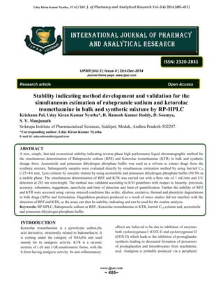 Uday Kiran Kumar Nyatha, et al / Int. J. of Pharmacy and Analytical Research Vol-3(4) 2014 [405-413] 
IJPAR |Vol.3 | Issue 4 | Oct-Dec-2014 
Journal Home page: www.ijpar.com 
ISSN: 2320-2831 
Research article Open Access 
Stability indicating method development and validation for the 
simultaneous estimation of rabeprazole sodium and ketorolac 
tromethamine in bulk and synthetic mixture by RP-HPLC 
Krishanu Pal, Uday Kiran Kumar Nyatha*, R. Ramesh Kumar Reddy, D. Soumya, 
S. Y. Manjunath 
Srikrupa Institute of Pharmaceutical Sciences, Siddipet, Medak, Andhra Pradesh-502297. 
*Corresponding author: Uday Kiran Kumar Nyatha 
E-mail id: udayunbeatable@gmail.com 
. 
ABSTRACT 
A new, simple, fast and economical stability indicating reverse phase high performance liquid chromatographic method for 
the simultaneous determination of Rabeprazole sodium (RPZ) and Ketorolac tromethamine (KTR) in bulk and synthetic 
dosage form. Acetonitrile and potassium dihydrogen phosphate buffer was used as a solvent to extract drugs from the 
synthetic mixture. Subsequently samples were evaluated directly by simultaneous estimation method by using Inertsil C18 
(125×4.6 mm, 5μm) column by isocratic elution by using acetonitrile and potassium dihydrogen phosphate buffer (50:50) as 
a mobile phase. The simultaneous determination of RPZ and KTR was carried out with a flow rate of 1 mL/min and UV 
detection at 292 nm wavelength. The method was validated according to ICH guidelines with respect to linearity, precision, 
accuracy, robustness, ruggedness, specificity and limit of detection and limit of quantification. Further the stability of RPZ 
and KTR were accessed using various stressed conditions like acidic, alkaline, oxidative, thermal and photolytic degradations 
in bulk drugs (APIs) and formulation. Degradation products produced as a result of stress studies did not interfere with the 
detection of RPZ and KTR, so the assay can thus be stability-indicating and can be used for the routine analysis. 
Keywords: RP-HPLC, Rabeprazole sodium or RPZ , Ketorolac tromethamine or KTR, Inertsil C18 column and, acetonitrile 
and potassium dihydrogen phosphate buffer. 
www.ijpar.com 
~ 405~ 
INTRODUCTION 
Ketorolac tromethamine is a pyrrolizine carboxylic 
acid derivative, structurally related to Indomethacin. It 
is coming under the category of NSAIDs and used 
mainly for its analgesic activity. KTR is a racemic 
mixture of (-)S and (+)R-enantiomeric forms, with the 
S-form having analgesic activity. Its anti-inflammatory 
effects are believed to be due to inhibition of enzymes 
both cyclooxygenase-I (COX-I) and cyclooxygenase-II 
(COX-II) which leads to the inhibition of prostaglandin 
synthesis leading to decreased formation of precursors 
of prostaglandins and thromboxanes from arachidonic 
acid. Analgesia is probably produced via a peripheral 
 