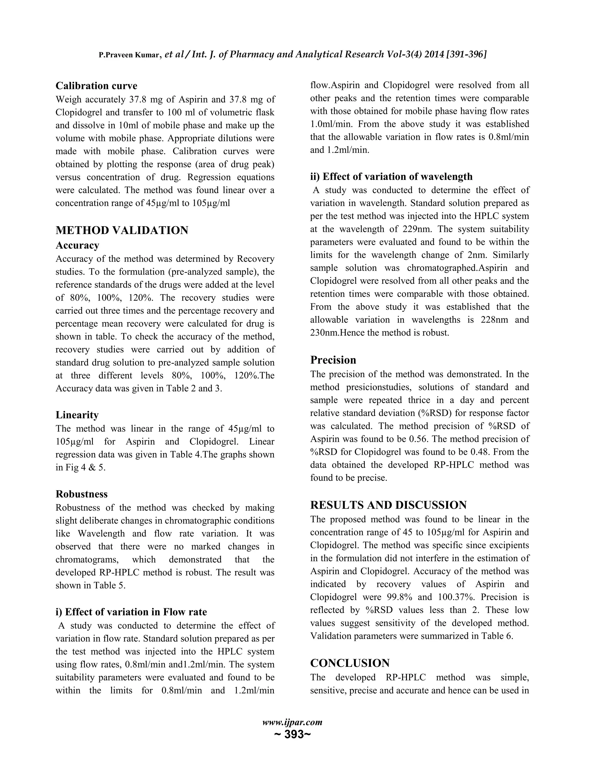 P.Praveen Kumar, et al / Int. J. of Pharmacy and Analytical Research Vol-3(4) 2014 [391-396]
www.ijpar.com
~ 393~
Calibration curve
Weigh accurately 37.8 mg of Aspirin and 37.8 mg of
Clopidogrel and transfer to 100 ml of volumetric flask
and dissolve in 10ml of mobile phase and make up the
volume with mobile phase. Appropriate dilutions were
made with mobile phase. Calibration curves were
obtained by plotting the response (area of drug peak)
versus concentration of drug. Regression equations
were calculated. The method was found linear over a
concentration range of 45µg/ml to 105µg/ml
METHOD VALIDATION
Accuracy
Accuracy of the method was determined by Recovery
studies. To the formulation (pre-analyzed sample), the
reference standards of the drugs were added at the level
of 80%, 100%, 120%. The recovery studies were
carried out three times and the percentage recovery and
percentage mean recovery were calculated for drug is
shown in table. To check the accuracy of the method,
recovery studies were carried out by addition of
standard drug solution to pre-analyzed sample solution
at three different levels 80%, 100%, 120%.The
Accuracy data was given in Table 2 and 3.
Linearity
The method was linear in the range of 45µg/ml to
105µg/ml for Aspirin and Clopidogrel. Linear
regression data was given in Table 4.The graphs shown
in Fig 4 & 5.
Robustness
Robustness of the method was checked by making
slight deliberate changes in chromatographic conditions
like Wavelength and flow rate variation. It was
observed that there were no marked changes in
chromatograms, which demonstrated that the
developed RP-HPLC method is robust. The result was
shown in Table 5.
i) Effect of variation in Flow rate
A study was conducted to determine the effect of
variation in flow rate. Standard solution prepared as per
the test method was injected into the HPLC system
using flow rates, 0.8ml/min and1.2ml/min. The system
suitability parameters were evaluated and found to be
within the limits for 0.8ml/min and 1.2ml/min
flow.Aspirin and Clopidogrel were resolved from all
other peaks and the retention times were comparable
with those obtained for mobile phase having flow rates
1.0ml/min. From the above study it was established
that the allowable variation in flow rates is 0.8ml/min
and 1.2ml/min.
ii) Effect of variation of wavelength
A study was conducted to determine the effect of
variation in wavelength. Standard solution prepared as
per the test method was injected into the HPLC system
at the wavelength of 229nm. The system suitability
parameters were evaluated and found to be within the
limits for the wavelength change of 2nm. Similarly
sample solution was chromatographed.Aspirin and
Clopidogrel were resolved from all other peaks and the
retention times were comparable with those obtained.
From the above study it was established that the
allowable variation in wavelengths is 228nm and
230nm.Hence the method is robust.
Precision
The precision of the method was demonstrated. In the
method presicionstudies, solutions of standard and
sample were repeated thrice in a day and percent
relative standard deviation (%RSD) for response factor
was calculated. The method precision of %RSD of
Aspirin was found to be 0.56. The method precision of
%RSD for Clopidogrel was found to be 0.48. From the
data obtained the developed RP-HPLC method was
found to be precise.
RESULTS AND DISCUSSION
The proposed method was found to be linear in the
concentration range of 45 to 105µg/ml for Aspirin and
Clopidogrel. The method was specific since excipients
in the formulation did not interfere in the estimation of
Aspirin and Clopidogrel. Accuracy of the method was
indicated by recovery values of Aspirin and
Clopidogrel were 99.8% and 100.37%. Precision is
reflected by %RSD values less than 2. These low
values suggest sensitivity of the developed method.
Validation parameters were summarized in Table 6.
CONCLUSION
The developed RP-HPLC method was simple,
sensitive, precise and accurate and hence can be used in
 