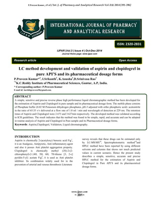 P.Praveen Kumar, et al / Int. J. of Pharmacy and Analytical Research Vol-3(4) 2014 [391-396]
www.ijpar.com
~ 391~
IJPAR |Vol.3 | Issue 4 | Oct-Dec-2014
Journal Home page: www.ijpar.com
Research article Open Access
LC method development and validation of aspirin and clopidogrel in
pure API’S and its pharmaceutical dosage forms
P.Praveen Kumar*1
, I.Srikanth1
, K.Anusha1
,D.Srinivasa Rao1
*1
K.C.Reddy Institute of Pharmaceutical Sciences, Guntur, A.P, India.
* Corresponding author: P.Praveen Kumar
E-mail id: karthikpraveen38@gmail.com.
.
ABSTRACT
A simple, sensitive and precise reverse phase high performance liquid chromatographic method has been developed for
the estimation of Aspirin and Clopidogrel in pure sample and its pharmaceutical dosage form. The mobile phase consists
of Phosphate buffer (0.02 M Potassium dihydrogen phosphates, pH-3 adjusted with ortho phosphoric acid): acetonitrile
in the ratio of 65:35 v/v delivered at a flow rate of 1.0 ml / min and wavelength of detection at 229 nm. The retention
times of Aspirin and Clopidogrel were 2.673 and 3.627min respectively. The developed method was validated according
to ICH guidelines. The result indicates that the method was found to be simple, rapid, and accurate and can be adopted
in routine analysis of Aspirin and Clopidogrel in Pure sample and its Pharmaceutical dosage forms.
Keywords: Aspirin,Clopidogrel, Validation, Liquid chromatography.
INTRODUCTION
Aspirin is chemically 2-(acetyloxy) benzoic acid Fig1
,
it is an Analgesic, Antipyretic, Anti inflammatory agent
and also it posses Anti platelet aggregation property.
Clopidogrel is chemically methyl (2S)-2-(2-
chlorophenyl)-2-{4H, 5H, 6H, 7H-thieno [3, 2-c]
pyridin-5-yl} acetate Fig2
, it is used as Anti platelet
inhibitor. Its combination widely used for in the
prevention of arterial and venous thrombosis Literature
survey reveals that these drugs can be estimated only
by LC-MS/MS18
, Spectrophotometric method19
and
HPLC method have been reported by using different
solvents and columns that shows not much predicted
values in current scenario. Hence the present study
describes a simple, sensitive, accurate and precise
HPLC method for the estimation of Aspirin and
Clopidogrel in Pure API’S and its pharmaceutical
dosage forms.
ISSN: 2320-2831
 