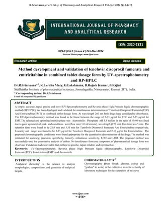 R.Srinivasan, et al / Int. J. of Pharmacy and Analytical Research Vol-3(4) 2014 [414-421]
www.ijpar.com
~ 414~
IJPAR |Vol.3 | Issue 4 | Oct-Dec-2014
Journal Home page: www.ijpar.com
Research article Open Access
Method development and validation of tenofovir disoproxil fumerate and
emtricitabine in combined tablet dosage form by UV-spectrophotometry
and RP-HPLC
Dr.R.Srinivasan*1
, K.Lurdhu Mary, G.Lakshmana, D.Rajesh Kumar, B.Rajini
Siddhartha Institute of pharmaceutical sciences, Jonnalagadda, Narsaraopet, Guntur (DT), India.
* Corresponding author: Dr.R.Srinivasan
E-mail id: rangusha75@gmail.com
.
ABSTRACT
A simple, accurate, rapid, precise and novel UV-Spectrophotometry and Reverse phase High Pressure liquid chromatographic
method (RP-HPLC) has been developed and validated for simultaneous determination of Tenofovir Disoproxil Fumerate(TDF)
And Emtricitabine(EMT) in combined tablet dosage form. At wavelength 260 nm both drugs have considerable absorbance.
The UV-Spectrophotometry method was found to be linear between the range of 5-25 μg/ml for TDF and 7-35 μg/ml for
EMT.The selected and optimized mobile phase was Acetonitrile : Phosphate pH 3.5 buffers in the ratio of 60:40 was fixed
due to good symmetrical peak. and conditions were flow rate (1.0 ml/minute), wavelength (270 nm), Run time was 5 min. The
retention time were found to be 2.85 min and 3.55 min for Tenofovir Disoproxil Fumerate And Emtricitabine respectively.
Linearity and range was found to be 3-15 µg/ml for Tenofovir Disoproxil Fumerate and 2-10 µg/ml for Emtricitabine. The
proposed chromatographic conditions were found appropriate for the quantitative determination of the drugs.The method was
validated for accuracy, precision, specificity, linearity, robustness, sensitivity, LOD and LOQ. The proposed method was
successfully used for quantitative analysis of tablets. No interference from any component of pharmaceutical dosage form was
observed. Validation studies revealed that method is specific, rapid, reliable, and reproducible.
Keywords: UV-Spectrophotometry, Reverse phase High Pressure liquid chromatography, Tenofovir Disoproxil
Fumerate(TDF), Emtricitabine(EMT) and Acetonitrile.
INTRODUCTION
Analytical chemistry1
is the science to analyze
morphologies, compositions, and quantities of analytical
targets.
CHROMATOGRAPHY2
Chromatography (from Greek: chroma, colour and:
"grafein" to write) is the collective term for a family of
laboratory techniques for the separation of mixtures
ISSN: 2320-2831
 