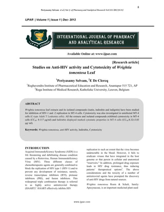 8
Periyasamy Selvam et al / Int. J. of Pharmacy and Analytical Research Vol-1(1) 2012 [8-11]
www.ijpar.com
IJPAR | Volume 1 | Issue 1 | Dec- 2012
Available Online at: www.ijpar.com
[Research article]
Studies on Anti-HIV activity and Cytotoxicity of Wrightia
tomentosa Leaf
1
Periyasamy Selvam, 2
E De Clercq
1
Reghavendra Institute of Pharmaceutical Education and Research, Anantapur 515 721, AP
2
Rega Institute of Medical Research, Katholieke University, Leuven, Belgium
ABSTRACT
Wrightia tomentosa leaf extracts and its isolated compounds (isatin, indirubin and indigotin) have been studied
for inhibition of HIV-1 and -2 replication in MT-4 cells. Cytotoxicity was also investigated in uninfected MT-4
cells (C-type Adult T Leukemia cells). All the extracts and isolated compounds exhibited cytotoxicity in MT-4
cells (CC50: 8-117 μg/ml) and Indirubin displayed marked cytostatic properties in MT-4 cells (CC50:8.32±3.83
μg/ ml).
Keywords: Wrightia tomentosa, anti-HIV activity, Indirubin, Cytotoxicity
INTRODUCTION
Acquired Immunodeficiency Syndrome (AIDS) is a
life threatening and debilitating disease condition
caused by a Retrovirus, Human Immunodeficiency
Virus (HIV). Three different classes of
chemotherapeutic agents are generally combined to
block the replication of HIV type 1 (HIV-1) and to
prevent any development of resistance, namely,
reverse transcriptase inhibitors (RTI), protease
inhibitors (PRI), and fusion inhibitors. This
widespread triple combination therapy is referred
to as highly active antiretroviral therapy
(HAART)1
. HAART effectively inhibits HIV
replication to such an extent that the virus becomes
undetectable in the blood. However, it fails to
eradicate viruses that have integrated in the host
genome or that persist in cellular and anatomical
“reservoirs." In addition, prolonged drug exposure
leads to HIV drug resistance, thus reducing
patients’ therapeutical options2
. The above
considerations and the toxicity of a number of
antiretroviral agents have prompted the discovery
of anti-HIV drugs from natural sources.
Wrightia tomentosa Roem & Schult, family:
Apocynaceae, is an important medicinal plant used
 