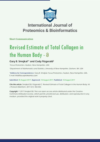 Short Communication
Revised Estimate of Total Collagen in
the Human Body -
Gary B. Smejkal1
* and Cody Fitzgerald2
1
Focus Proteomics, Hudson, New Hampshire, USA
2
Department of Mathematics and Statistics, University of New Hampshire, Durham, NH, USA
*Address for Correspondence: Gary B. Smejkal, Focus Proteomics, Hudson, New Hampshire, USA,
E-mail:
Submitted: 05 August 2017; Approved: 18 August 2017; Published: 18 August 2017
Cite this article: Smejkal GB, Fitzgerald C. Revised Estimate of Total Collagen in the Human Body. Int
J Proteom Bioinform. 2017;2(1): 002-003.
Copyright: © 2017 Smejkal GB. This is an open access article distributed under the Creative
Commons Attribution License, which permits unrestricted use, distribution, and reproduction in any
medium, provided the original work is properly cited.
International Journal of
Proteomics & Bioinformatics
 