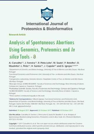 Research Article
Analysis of Spontaneous Abortions
Using Genomics, Proteomics and In
silico Tools -
A. Carvalho1,2
, J. Ferreira1,2
, R. Pinto Leite3
, M. Souto3
, P. Botelho3
, O.
Moutinho3
, L. Pinto1,2
, H. Santos4,5
, J. Capelo4,5
and G. Igrejas1,2,4,6,#
*
1
Department of Genetics and Biotechnology, University of Tras-os-Montes and Alto Douro, Vila Real,
Portugal
2
Functional Genomics and Proteomics Unit, University of Tras -os-Montes and Alto Douro, Vila Real,
Portugal
3
Cytogenetics Laboratory, Genetics Service, Hospitalar Centre of Tras -os-Montes and Alto Douro,
Vila Real, Portugal
4
Bioscope Group, UCIBIO-REQUIMTE. Faculty of Sciences and Technology, New University of Lisbon,
Campus de Caparica, Caparica, Portugal
5
ProteoMass Scientific Society, Faculty of Sciences and Technology, Campus de Caparica, Portugal
6
UCIBIO-REQUIMTE, Faculty of Science and Technology, University Nova of Lisbon, Caparica,
Portugal
#
These authors contributed equally to this work
*Address for Correspondence: Gilberto Igrejas, Functional Genomics and Proteomics Unit,
Department of Genetics and Biotechnology, University of Tras-os-Montes and Alto Douro, Vila Real,
Portugal, Quinta dos Prados, 5000-801 Vila Real, Portugal, Tel: +351-259-350-530; Fax: +351-259-350-
480; E-mail: gigrejas@utad.pt
Submitted: 09 August 2017; Approved: 02 October 2017; Published: 03 October 2017
Cite this article: Carvalho A, Ferreira J, Pinto Leite R, Souto M, Botelho P, et al. Analysis of
Spontaneous Abortions Using Genomics, Proteomics and In silico Tools. Int J Proteom Bioinform.
2017;2(1): 012-026.
Copyright: © 2017 Carvalho A, et al. This is an open access article distributed under the Creative
Commons Attribution License, which permits unrestricted use, distribution, and reproduction in any
medium, provided the original work is properly cited.
International Journal of
Proteomics & Bioinformatics
 