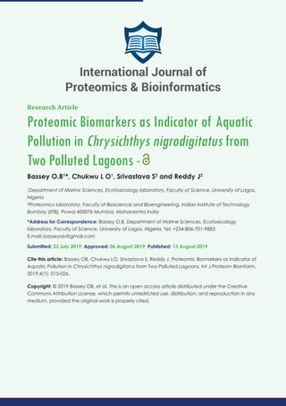 Research Article
Proteomic Biomarkers as Indicator of Aquatic
Pollution in Chrysichthys nigrodigitatus from
Two Polluted Lagoons -
Bassey O.B1
*, Chukwu L O1
, Srivastava S2
and Reddy J2
1
Department of Marine Sciences, Ecotoxicology laboratory, Faculty of Science, University of Lagos,
Nigeria
2
Proteomics laboratory, Faculty of Bioscience and Bioengineering, Indian Institute of Technology
Bombay (IITB), Powai 400076 Mumbai, Maharashtra India
*Address for Correspondence: Bassey O.B, Department of Marine Sciences, Ecotoxicology
laboratory, Faculty of Science, University of Lagos, Nigeria, Tel: +234-806-701-9883;
E-mail:
Submitted: 23 July 2019; Approved: 06 August 2019; Published: 13 August 2019
Cite this article: Bassey OB, Chukwu LO, Srivastava S, Reddy J. Proteomic Biomarkers as Indicator of
Aquatic Pollution in Chrysichthys nigrodigitatus from Two Polluted Lagoons. Int J Proteom Bioinform.
2019;4(1): 015-026.
Copyright: © 2019 Bassey OB, et al. This is an open access article distributed under the Creative
Commons Attribution License, which permits unrestricted use, distribution, and reproduction in any
medium, provided the original work is properly cited.
International Journal of
Proteomics & Bioinformatics
 