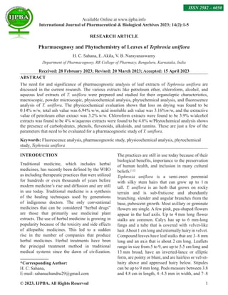 © 2023, IJPBA. All Rights Reserved 1
RESEARCH ARTICLE
Pharmacognosy and Phytochemistry of Leaves of Tephrosia uniflora
H. C. Sahana, E. Akila, V. B. Narayanaswamy
Department of Pharmacognosy, RR College of Pharmacy, Bengaluru, Karnataka, India
Received: 28 February 2023; Revised: 20 March 2023; Accepted: 15 April 2023
ABSTRACT
The need for and significance of pharmacognostic analysis of leaf extracts of Tephrosia uniflora are
discussed in the current research. The various extracts like petroleum ether, chloroform, alcohol, and
aqueous leaf extracts of T. uniflora were prepared and studied for their organoleptic characteristics,
macroscopic, powder microscopic, physicochemical analysis, phytochemical analysis, and fluorescence
analysis of T. uniflora. The physicochemical evaluation shows that loss on drying was found to be
0.14% w/w, total ash value was 6.94% w/w, acid insoluble ash value was 3.16%w/w, and the extractive
value of petroleum ether extract was 3.2% w/w. Chloroform extracts were found to be 3.9% w/alcohol
extracts was found to be 4% w/aqueous extracts were found to be 4.8% w/Phytochemical analysis shows
the presence of carbohydrates, phenols, flavonoids, alkaloids, and tannins. These are just a few of the
parameters that need to be evaluated for a pharmacognostic study of T. uniflora.
Keywords: Fluorescence analysis, pharmacognostic study, physicochemical analysis, phytochemical
study, Tephrosia uniflora
INTRODUCTION
Traditional medicine, which includes herbal
medicines, has recently been defined by the WHO
as including therapeutic practices that were utilized
for hundreds or even thousands of years before
modern medicine’s rise and diffusion and are still
in use today. Traditional medicine is a synthesis
of the healing techniques used by generations
of indigenous doctors. The only conventional
medicines that can be considered “herbal drugs”
are those that primarily use medicinal plant
extracts. The use of herbal medicine is growing in
popularity because of the toxicity and side effects
of allopathic medicines. This led to a sudden
rise in the number of companies that produce
herbal medicines. Herbal treatments have been
the principal treatment method in traditional
medical systems since the dawn of civilization.
*Corresponding Author:
H. C. Sahana,
E-mail: sahanachandru29@gmail.com
The practices are still in use today because of their
biological benefits, importance to the preservation
of human health, and inclusion in many cultural
beliefs.[1,2]
Tephrosia uniflora is a semi-erect perennial
with silky stem hairs that can grow up to 1 m
tall. T. uniflora is an herb that grows on rocky
terrain and is sub-fruticose and abundantly
branching. slender and angular branches from the
base, pubescent growth. Most axillary or geminate
flowers are single. A few pink, pea-shaped flowers
appear in the leaf axils. Up to 4 mm long flower
stalks are common. Calyx has up to 6 mm-long
fangs and a tube that is covered with velvet-like
hair.About 1 cm long and externally hairy in velvet.
Compound leaves have leaf stalks that are 3–8 mm
long and an axis that is about 2 cm long. Leaflets
range in size from 5 to 9, are up to 5.5 cm long and
13 mm broad, have an inverted-lance or elliptic
form, are pointy or blunt, and are hairless or velvet-
hairy above and appressed hairy below. Stipules
can be up to 9 mm long. Pods measure between 3.8
and 4.8 cm in length, 4–4.5 mm in width, and 7–8
Available Online at www.ijpba.info
International Journal of Pharmaceutical  Biological Archives 2023; 14(2):1-5
ISSN 2582 – 6050
 