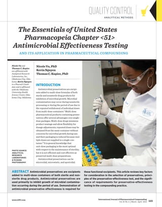 123
International Journal of Pharmaceutical Compounding
Vol. 18 No. 2 | March | April | 2014
www.ijpc.com
The Essentials of United States 	
Pharmacopeia Chapter <51>
Antimicrobial Effectiveness Testing
and Its Application in Pharmaceutical Compounding
QualityControlanalytical methods
Introduction
Antimicrobial preservatives are excipi-
ents added to multi-dose formulas of both
sterile and nonsterile drug products for
inhibition of microbial growth. Microbial
contamination may occur during nonsterile
processing or during the period of use due to
the repeated withdrawal of individual doses
from multi-dose containers.1 Multi-dose
pharmaceutical products containing preser-
vatives offer several advantages over single-
dose packages. Multi-dose drugs minimize
product wastage and allow flexibility for
dosage adjustments; repeated doses may be
obtained from the same container without
concerns for microbial growth during use;
and their packaging is reduced because mul-
tiple doses are supplied in a single con-
tainer.2 It is general knowledge that
unit-dose packaging is the most optimal
with respect to the maintenance of sterility,
but it is not efficient and cost effective as
preserved multi-dose preparations.
Antimicrobial preservatives can be
microcidal, microstatic, and sporicidal.
Nicole Vu and
Thomas C. Kupiec
are affiliated with
Analytical Research
Laboratories, Inc.,
Oklahoma City, Okla-
homa. Kevin Nguyen
is a PharmD Candi-
date and is affiliated
with the Oklahoma
University Health
Science Center, Okla-
homa City, Oklahoma.
Abstract Antimicrobial preservatives are excipients
added to multi-dose containers of both sterile and non-
sterile drug products. Antimicrobial preservatives are
used primarily to inhibit growth of microbial contamina-
tion occurring during the period of use. Demonstration of
antimicrobial preservative effectiveness is required for
Nicole Vu, PhD
Kevin Nguyen
Thomas C. Kupiec, PhD
these functional excipients. This article reviews key factors
for consideration in the selection of preservatives, princi-
ples of the preservative-effectiveness test, and the signifi-
cance of requirements for preservative-effectiveness
testing in the compounding practice.
photo source:
Analytical
research
laboratories
& Pickens
photography
 