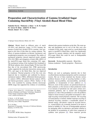 J Polym Environ
DOI 10.1007/s10924-011-0357-6

 ORIGINAL PAPER



Preparation and Characterization of Gamma Irradiated Sugar
Containing Starch/Poly (Vinyl Alcohol)-Based Blend Films
Fahmida Parvin • Mubarak A. Khan • A. H. M. Saadat            •

M. Anwar H. Khan • Jahid M. M. Islam •
Mostak Ahmed • M. A. Gafur




Ó Springer Science+Business Media, LLC 2011


Abstract Blends based on different ratios of starch               obtained after gamma irradiation on the ﬁlm. The water up-
(35–20%) and plasticizer (sugar; 0–15%) keeping the               take and degradation test in soil of the ﬁlm were also
amount of poly(vinyl alcohol) (PVA) constant, were pre-           evaluated. In this study, sugar acted as a good plasticizing
pared in the form of thin ﬁlms by casting solutions. The          agent in starch/PVA blend ﬁlms, which was signiﬁcantly
effects of gamma-irradiation on thermal, mechanical, and          improved by gamma radiation and the prepared starch-
morphological properties were investigated. The studies of        PVA-sugar blend ﬁlm could be used as biodegradable
mechanical properties showed improved tensile strength            packaging materials.
(TS) (9.61 MPa) and elongation at break (EB) (409%) of
the starch-PVA-sugar blend ﬁlm containing 10% sugar.              Keywords Biodegradable materials Á Blend ﬁlm Á
The mechanical testing of the irradiated ﬁlm (irradiated at       Gamma irradiation Á Tensile properties Á Plasticizers
200 Krad radiation dose) showed higher TS but lower EB
than that of the non-radiated ﬁlm. FTIR spectroscopy
studies supported the molecular interactions among starch,        Introduction
PVA, and sugar in the blend ﬁlms, that was improved
by irradiation. Thermal properties of the ﬁlm were also           Plastics are used as packaging materials due to their
improved due to irradiation and conﬁrmed by thermo-               excellent thermo-mechanical properties and for economical
mechanical analysis (TMA), differential thermo-gravimet-          reasons. But use of these materials has become serious
ric analysis (DTG), differential thermal analysis (DTA),          problems because of lack of recycling facilities or infra-
and thermo-gravimetric analysis (TGA). Surface of the             structure, non-recyclability, non-renewability, non-biode-
ﬁlms were examined by scanning electron microscope                gradability or incorporation of toxic additives [1, 2].
(SEM) image that supported the evidence of crosslinking           However, most of these plastics are petroleum-based syn-
                                                                  thetic polymers, so the increase in their production results
                                                                  in an increase of petroleum use and causes serious envi-
F. Parvin Á M. A. Khan (&) Á J. M. M. Islam Á M. Ahmed            ronmental pollution, due to wasted and un-degraded
Institute of Radiation and Polymer Technology, Bangladesh
                                                                  polymers [3]. One of the possibilities to solve the problems
Atomic Energy Commission, Dhaka, Bangladesh
e-mail: makhan.inst@gmail.com                                     related to fossil resources and global environment is thor-
                                                                  ough recycling wasted polymeric materials. The recycling
F. Parvin Á A. H. M. Saadat                                       of wasted plastics is limited, whether materials recycling or
Department of Environmental Sciences, Jahangirnagar
                                                                  chemical recycling consumes a considerable amount of
University, Savar, Dhaka, Bangladesh
                                                                  thermal energy, and plastics cannot be recycled forever,
M. A. H. Khan                                                     i.e., wasted plastics are eventually destined to be burnt or
Department of Geography, University of California Berkeley,       buried in landﬁlls [4]. The use of biodegradable polymers
Berkeley, CA 94720, USA
                                                                  for packaging offers an alternative and partial solution to
M. A. Gafur                                                       the problem of accumulation of solid waste composed of
PP and PDC, BCSIR, Dhaka, Bangladesh                              synthetic inert polymers [5]. These materials provide


                                                                                                                    123
 
