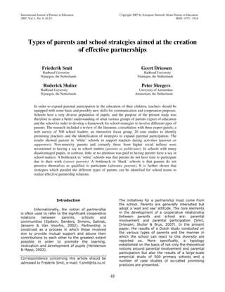 International Journal of Parents in Education Copyright 2007 by European Network About Parents in Education
2007, Vol..1, No. 0, 45-52 ISSN: 1973 - 3518
45
Types of parents and school strategies aimed at the creation
of effective partnerships
Friederik Smit Geert Driessen
Radboud University Radboud University
Nijmegen, the Netherlands Nijmegen, the Netherlands
Roderick Sluiter Peter Sleegers
Radboud University University of Amsterdam
Nijmegen, the Netherlands Amsterdam, the Netherlands
In order to expand parental participation in the education of their children, teachers should be
equipped with some basic and possibly new skills for communication and cooperation purposes.
Schools host a very diverse population of pupils, and the purpose of the present study was
therefore to attain a better understanding of what various groups of parents expect of education
and the school in order to develop a framework for school strategies to involve different types of
parents. The research included a review of the literature, consultation with three expert panels, a
web survey of 500 school leaders, an interactive focus group, 20 case studies to identify
promising practices and the identification of strategies to expand parental participation. The
results showed parents in ‘white’ schools to support teachers during activities (parents as
supporters). Non-minority parents and certainly those from higher social milieus were
accustomed to having a say in school matters (parents as politicians). In schools with many
disadvantaged pupils, in contrast, little or no attention was paid to having parents have a say in
school matters. A bottleneck in ‘white’ schools was that parents do not have time to participate
due to their work (career parents). A bottleneck in ‘black’ schools is that parents do not
perceive themselves as qualified to participate (absentee parents). It is further shown that
strategies which parallel the different types of parents can be identified for school teams to
realize effective partnership relations.
Introduction
Internationally, the notion of partnership
is often used to refer to the significant cooperative
relations between parents, schools and
communities (Epstein, Sanders, Simons, Salinas,
Jansorn & Van Voorhis, 2002). Partnership is
construed as a process in which those involved
aim to provide mutual support and attune their
contributions to each other to the greatest extent
possible in order to promote the learning,
motivation and development of pupils (Henderson
& Mapp, 2002).
Correspondence concerning this article should be
adressed to Frederik Smit, e-mail: f.smit@its.ru.nl
The initiatives for a partnership must come from
the school. Parents are generally interested but
adopt a ‘wait and see’ attitude. The core elements
in the development of a cooperative relationship
between parents and school are: parental
involvement and parental participation (Smit,
Driessen, Sluiter & Brus, 2007). In the present
paper, the results of a Dutch study conducted on
the various types of parents and the manner in
which the school can react to this diversity are
reported on. More specifically, a typology
established on the basis of not only the theoretical
notions around parental involvement and parental
participation but also the results of a large-scale
empirical study of 500 primary schools and a
number of case studies of so-called promising
practices are presented.
 