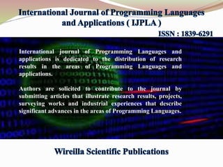 International journal of Programming Languages and
applications is dedicated to the distribution of research
results in the areas of Programming Languages and
applications.
Authors are solicited to contribute to the journal by
submitting articles that illustrate research results, projects,
surveying works and industrial experiences that describe
significant advances in the areas of Programming Languages.
 