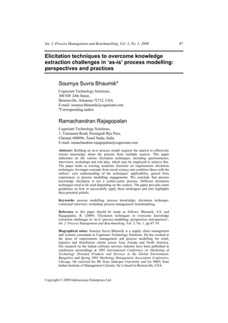 Int. J. Process Management and Benchmarking, Vol. 3, No. 1, 2009                            47


Elicitation techniques to overcome knowledge
extraction challenges in ‘as-is’ process modelling:
perspectives and practices

         Soumya Suvra Bhaumik*
         Cognizant Technology Solutions,
         300 SW 24th Street,
         Bentonville, Arkansas 72712, USA
         E-mail: soumya.bhaumik@cognizant.com
         *Corresponding author


         Ramachandran Rajagopalan
         Cognizant Technology Solutions,
         1, Veeranam Road, Perungudi Bye Pass,
         Chennai 600096, Tamil Nadu, India
         E-mail: ramachandran.rajagopalan@cognizant.com

         Abstract: Building an as-is process model requires the analyst to effectively
         extract knowledge about the process from multiple sources. This paper
         elaborates on the various elicitation techniques, including questionnaires,
         interviews, workshops and role play, which may be employed to achieve this.
         The paper looks at existing academic literature on requirements elicitation
         techniques, leverages concepts from social science and combines these with the
         authors’ own understanding of the techniques’ applicability, gained from
         experiences in process modelling engagements. We conclude that process
         knowledge elicitation is not a cookie-cutter process. Different elicitation
         techniques need to be used depending on the context. The paper provides some
         guidelines on how to successfully apply these techniques and also highlights
         their potential pitfalls.

         Keywords: process modelling; process knowledge; elicitation technique;
         contextual interview; workshop; process management; benchmarking.

         Reference to this paper should be made as follows: Bhaumik, S.S. and
         Rajagopalan, R. (2009) ‘Elicitation techniques to overcome knowledge
         extraction challenges in ‘as-is’ process modelling: perspectives and practices’,
         Int. J. Process Management and Benchmarking, Vol. 3, No. 1, pp.47–59.

         Biographical notes: Soumya Suvra Bhaumik is a supply chain management
         and systems consultant at Cognizant Technology Solutions. He has worked in
         the areas of requirements management and process modelling for retail,
         logistics and distribution clients across Asia, Europe and North America.
         His research on the Indian software services industry have been published in
         conference proceedings at 2002 International Conference on Marketing of
         Technology Oriented Products and Services in the Global Environment,
         Bangalore and Spring 2003 Marketing Management Association Conference,
         Chicago. He received his BE from Jadavpur University and his MBA from
         Indian Institute of Management Calcutta. He is based in Bentonville, USA.



Copyright © 2009 Inderscience Enterprises Ltd.
 