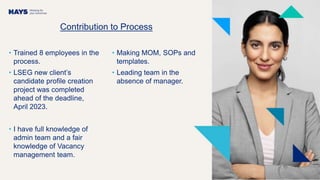 Contribution to Process
• Trained 8 employees in the
process.
• LSEG new client’s
candidate profile creation
project was completed
ahead of the deadline,
April 2023.
• I have full knowledge of
admin team and a fair
knowledge of Vacancy
management team.
• Making MOM, SOPs and
templates.
• Leading team in the
absence of manager.
 