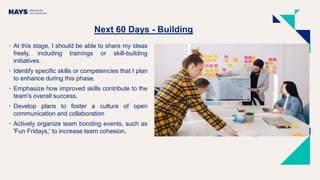 Next 60 Days - Building
• At this stage, I should be able to share my ideas
freely, including trainings or skill-building
initiatives.
• Identify specific skills or competencies that I plan
to enhance during this phase.
• Emphasize how improved skills contribute to the
team's overall success.
• Develop plans to foster a culture of open
communication and collaboration
• Actively organize team bonding events, such as
'Fun Fridays,' to increase team cohesion.
 