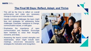 The Final 90 Days: Reflect, Adapt, and Thrive
• This will be the time to reflect on overall
performance and make any necessary
change to improve and move forward.
• Identify common challenges the team might
face and strategies for addressing these
challenges. Examples: resistance to change,
communication issues, or skill gaps.
• Emphasize the importance of open
communication and feedback. Encourage
team members to voice their thoughts,
concerns, and ideas.
• Assessing the team's current strengths and
weaknesses, which might include team
meetings, one-on-one discussions and
strategies for motivation and recognition.
 