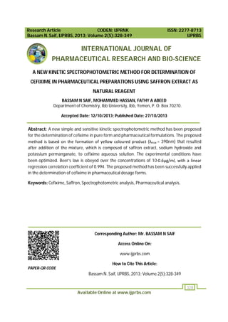 Research Article
CODEN: IJPRNK
Bassam N. Saif, IJPRBS, 2013; Volume 2(5):328-349

ISSN: 2277-8713
IJPRBS

INTERNATIONAL JOURNAL OF
PHARMACEUTICAL RESEARCH AND BIO-SCIENCE
A NEW KINETIC SPECTROPHOTOMETRIC METHOD FOR DETERMINATION OF
CEFIXIME IN PHARMACEUTICAL PREPARATIONS USING SAFFRON EXTRACT AS
NATURAL REAGENT
BASSAM N SAIF, MOHAMMED HASSAN, FATHY A ABEED
Department of Chemistry, Ibb University, Ibb, Yemen, P. O. Box 70270.
Accepted Date: 12/10/2013; Published Date: 27/10/2013
Abstract: A new simple and sensitive kinetic spectrophotometric method has been proposed
for the determination of cefixime in pure form and pharmaceutical formulations. The proposed
method is based on the formation of yellow coloured product (λmax = 390nm) that resulted
after addition of the mixture, which is composed of saffron extract, sodium hydroxide and
potassium permanganate, to cefixime aqueous solution. The experimental conditions have
been optimized. Beer’s law is obeyed over the concentrations of 10-0.6μg/ml, with a linear
regression correlation coefficient of 0.994. The proposed method has been successfully applied
in the determination of cefixime in pharmaceutical dosage forms.
Keywords: Cefixime, Saffron, Spectrophotometric analysis, Pharmaceutical analysis.

Corresponding Author: Mr. BASSAM N SAIF
Access Online On:
www.ijprbs.com
How to Cite This Article:
PAPER-QR CODE

Bassam N. Saif, IJPRBS, 2013; Volume 2(5):328-349
328

Available Online at www.ijprbs.com

 