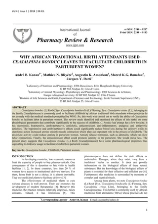 Vol 4 | Issue 1 | 2014 | XX-XX.
1
_______________________________________________________________
_______________________________________________________________
WHY AFRICAN TRADITIONAL BIRTH ATTENDANTS USED
CEASALPINIA BONDUC LEAVES TO FACILITATE CHILDBIRTH IN
PARTURIENT WOMEN?
André B. Konan1*
, Mathieu N. Bléyéré2
, Augustin K. Amonkan1
, Marcel K.G. Bouafou3
,
Jacques Y. Datté1
1
Laboratory of Nutrition and Pharmacology, UFR-Biosciences, Félix Houphouët-Boigny University,
22 BP 582 Abidjan 22, Côte d’Ivoire.
2
Laboratory of Animal Physiology, Phytotherapy and Pharmacology, UFR Sciences de la Nature,
Nangui Abrogoua University, 02 BP 802 Abidjan 02, Côte d’Ivoire.
3
Division of Life Sciences and Earth, Department of Sciences and Technology, Ecole Normale Supérieure (ENS),
25 BP 663 Abidjan 25, Côte d’Ivoire.
ABSTRACT
Ceasalpinia bonduc (L) Roxb [Syn: Ceasalpinia bonducella (L) Fleming, Syn: Caesalpinia crista (L)], belonging to
the family Caesalpiniaceae is commonly used to facilitate childbirth by African traditional birth attendants whose practices do
not comply with the medical standards prescribed by WHO. So, this work was carried out to verify the ability of Ceasalpinia
bonduc to facilitate labor in parturient women. This review study identified and examined the effects of this herbal on some
physiological parameters that contribute significantly to the success of childbirth. C. bonduc leaf extract has a low toxicity. It
has utérotoniic, hypotensive, antihypertensive, anxiolytic, anticonvulsant, anti-inflammatory, analgesic and antipyretic
activities. The hypotensive and antihypertensive effects could significantly reduce blood loss during the delivery while its
uterotonic action increased uterine smooth muscle contraction which plays an important role in the process of childbirth. The
anxiolytic activity could reduce anxiety in parturient women. Anxiety release hormones, such as adrenalin, which can slow
labor contractions. Finally, the anticonvulsant effect could promote serenity in the parturient. She would move less. The
present study suggests that Ceasalpinia bonduc (L.) Roxb (Caesalpiniaceae) have some pharmacological properties thus
supporting its folkloric usage to facilitate childbirth in parturient women.
Key words: Ceasalpinia bonduc, Childbirth, Parturient women.
INTRODUCTION
In developing countries, low economic resources
limit the capacity of people to buy pharmaceuticals. One
consequence of this is desertion or late visits to health
facilities [1, 2]. In these countries, less than 20 % of
women have access to institutional delivery services. For
them, home birth is not a choice, it is almost inevitable.
They use medicinal plants to facilitate delivery [3].
The effectiveness of medicinal plants to cure
various diseases is well proven. Their use promotes the
development of modern therapeutics [4]. However this
medicine, the practice remains relatively empirical, raises
concerns. Indeed, it has limitations [5]. This
pharmacopoeia does not define the side effects or
undesirable. Dosages, when they exist, vary from a
traditional healer to another. It does not provide
information on the biological effects of these natural
substances. But the knowledge of the biological effects of
plants is essential for their effective and efficient use [6].
Furthermore, this medicine is surrounded by moments of
complex and mystical rituals.
Among these plants, we note Ceasalpinia bonduc
(L) Roxb [Syn. Ceasalpinia bonducella (L) Fleming, Syn.
Caesalpinia crista Linn], belonging to the family
Caesalpiniaceae. This herbal is commonly used by African
traditional birth attendants (TBAs) whose practices do not
*
Corresponding Author André B. Konan E mail: akonanb@yahoo.fr
International Journal
of
Pharmacy Review & Research
www.ijprr.com
e-ISSN: 2248 – 9207
Print ISSN: 2248 – 9193
 