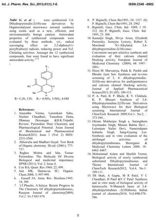 Int. J. Pharm. Res. Sci.,2013,01(1),1-6.

ISSN:2348 –0882

Nidhi G. et al :
were synthesized 3,4Dihydropyrimidin-2(1H)-one
derivatives
by
Organocatalysed microwave assisted synthesis
using oxalic acid as a new, efficient, and
environmentally benign catalyst. Antioxidant
properties of synthesized compounds were
evaluated by three methods, viz., radical
scavenging
effect
on
2,2-diphenyl-1picrylhydrazyl radicals, reducing power and Fe2
Chelating activities. Amongst the 12 synthesized
compounds, four were found to have significant
antioxidant activity. [17]
;
R

8. P. Biginelli, Chem Ber1891; 24: 1317. (b)
P. Biginelli, Chem Ber1891; 24: 2962
9. Biginelli, Gazz. Chim. Ital. 1889; l 19:
212. (b) P. Biginelli, Gazz. Chim. Ital.
1893; 23: 360.
10. Kamaljit Singh, Divya Arora, Elizabeth
Poremsky, Jazmyne Lowery, Robert S.
Moreland:
N1-Alkylated
3,4dihydropyrimidine-2(1H)-ones:
Convenient one-pot selective synthesis and
evaluation of their calcium channel
blocking activity, European Journal of
Medicinal Chemistry (2009); 44: 1997–
2001;
11. Hiren M. Marvaniya, Palak K. Parikh and
Dhrubo Jyoti Sen: Synthesis and in-vitro
screening of 3, 4- dihydropyrimidin2(1H)-one derivatives for antihypertensive
and calcium channel blocking activity.
Journal of Applied Pharmaceutical
Science2011; 01 (05): 109-113.
12. P. A. Patil, R. P. Bhole, R. V. Chikhale,
K. P. Bhusari: Synthesis of 3,4Dihydropyrimidine-2(1H)-one Derivatives
using Microwave for their Biological
screening.
International
Journal
of
ChemTech Research 2009;Vol.1: No.2, :
373-384 ,
13. Okram Mukherjee Singh a, Sarangthem
Joychandra Singh, Mutum Babita Devi ,
Laitonjam Nalini Devi, Nameirakpam
Irabanta Singh, Sang-Gyeong Lee:
Synthesis and in vitro evaluation of the
antifungal
activities
of
dihydropyrimidinones.
Bioorganic
&
Medicinal Chemistry Letters 2008; 18:
6462–6467.
14. Mohammad Aslam and Shaifali Verma:
Biological activity of newly synthesized
substituted Dihydropyrimidinones and
Thione.
International
Journal
of
ChemTech Research2012; Vol.4, No.1:
109-111.
15. TB Shah, A Gupta, M R Patel, V C
Chaudhari, H Patel &V C Patel: Synthesis
and in vitro study of biological activity of
heterocyclic N-Mannich bases of 3,4dihydropyrimidines -2(1H)thione. Indian
journal of chemistry2010; Vol.49B:578586.

1

O
RO

NH
Me

R= C2H5, CH3

N
H

R1= 4-NO2, 3-NO2, 4-OH

References:
1. Anuradha Verma, Laxmikant Sahu,
Neelam Chaudhari, Tanushree Dutta,
Dhansay
Dewangan
&D.K.Tripathi:
Review: Pyrimidine Their Chemistry and
Pharmacological Potential. Asian Journal
of Biochemical and Pharmaceutical
Research2012; Issue 1 (Vol. 2) ISSN:
2231-2560.
2. Ahluwalia and Madhuri Goyal. Text Book
of Organic chemistry. ISt.ed: (2001); 777717.
3. Raghav Mishra and Isha Tomar:
Pyrimidine: The Molecule Of Diverse
Biological and medicinal importance;
IJPSR (2011), Vol. 2, Issue 4.
4. Cox RA; Quart. Rev.1968; 22; 499.
5. Jain MK, Sharnevas SC; Organic
Chem.2008; 3; 997-999.
6. . Eussell JA; Annu. Rev. Biochem.1945;
14; 309.
7. I.T.Phucho, A.Salaya: Recent Progress In
The Chemistry Of dihydropyrimidinones;,
Rasayan Journal of .chemistry(2009),
Vol.2, No.3 662-676.

5

 