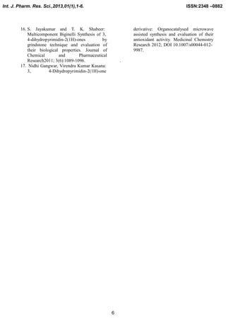 Int. J. Pharm. Res. Sci.,2013,01(1),1-6.

ISSN:2348 –0882

16. S. Jayakumar and T. K. Shabeer:
Multicomponent Biginelli Synthesis of 3,
4-dihydropyrimidin-2(1H)-ones
by
grindstone technique and evaluation of
their biological properties. Journal of
Chemical
and
Pharmaceutical
Research2011; 3(6):1089-1096.
17. Nidhi Gangwar, Virendra Kumar Kasana:
3,
4-Dihydropyrimidin-2(1H)-one

derivative: Organocatalysed microwave
assisted synthesis and evaluation of their
antioxidant activity. Medicinal Chemistry
Research 2012; DOI 10.1007/s00044-0129987.
.

6

 