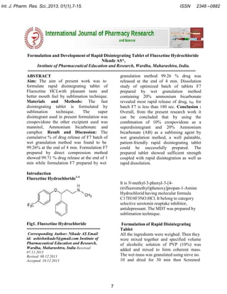 Int. J. Pharm. Res. Sci.,2013, 01(1),7-15.

ISSN

2348 –0882

Formulation and Development of Rapid Disintegrating Tablet of Fluoxetine Hydrochloride
Nikude AS*,
Institute of Pharmaceutical Education and Research, Wardha, Maharashtra, India.
===================================================================
granulation method 99.26 % drug was
ABSTRACT
Aim: The aim of present work was to
released at the end of 4 min. Dissolution
formulate rapid disintegrating tablet of
study of optimized batch of tablets F7
Fluoxetine HCLwith pleasant taste and
prepared by wet granulation method
better mouth feel by sublimation technique.
containing 20% ammonium bicarbonate
Materials and Methods: The fast
revealed most rapid release of drug, t90 for
disintegrating tablet is formulated by
batch F7 is less than 180 sec. Conclusion :
sublimation
technique.
The
super
Overall, from the present research work it
disintegrant used in present formulation was
can be concluded that by using the
crospovidone the other excipient used was
combination of 10% crospovidone as a
mannitol, Ammonium bicarbonate and
superdisintegrant and 20% Ammonium
camphor. Result and Discussion: The
bicarbonate (AB) as a subliming agent by
cumulative % of drug release of F7 batch of
wet granulation method, a well palatable,
wet granulation method was found to be
patient-friendly rapid disintegrating tablet
99.26% at the end of 4 min. Formulation F7
could be successfully prepared. The
prepared by direct compression method
prepared tablet showed sufficient strength
showed 99.71 % drug release at the end of 1
coupled with rapid disintegration as well as
min while formulation F7 prepared by wet
rapid dissolution.
Introduction
Fluoxetine Hydrochloride1-4
It is N-methyl-3-phenyl-3-[4(trifluoromethyl)phenoxy]propan-1-Amine
Hydrochlorid having molecular formula
C17H18F3NO.HCl. It belong to category
selective serotonin reuptake inhibitor,
antidepressant. The MDT was prepared by
sublimation technique.
Fig1. Fluoxetine Hydrochloride
=============================

Formulation of Rapid Disintegrating
Tablet
All the ingredients were weighed. Then they
were mixed together and specified volume
of alcoholic solution of PVP (10%) was
added and mixed to form coherent mass.
The wet mass was granulated using sieve no.
10 and dried for 30 min then Screened

Corresponding Author: Nikude AS Email
id: ashishnikude5@gmail.com Institute of
Pharmaceutical Education and Research,
Wardha, Maharashtra, India Received:
07.11.2013
Revised: 08.12.2013
Accepted: 10.12.2013

7

 