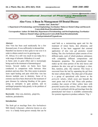 Int. J. Pharm. Res. Sci., 2014, 02(1), 18-24.

www.ijprsonline.com

ISSN: 2348 –0882

============================================================================

Aloe-Vera: A Boon In Management Of Dental Disease
Sambhav Jain1, Rohit Rai*1
1. Department of Periodontology and Oral Implantology,Teerthanker Mahaveer Dental College and Research
Centre,Delhi Road,Moradabad,India
Correspondence Author: Dr Rohit Rai, Department of Periodontology and Oral Implantology,Teerthanker
Mahaveer Dental College and Research Centre,Delhi Road,Moradabad,India
Email:periodontics07@gmail.com
-----------------------------------------------------------------------------------------------------------------------------------------Abstract:

Aloe Vera has been used medicinally for a few
thousand years. It was sufficiently in demand that
Hannibal was known to have gone to war over it in
order to obtain control over its growing area
(N. Africa). It is still very much in use today for a
wide range of ailments. Orthodoxy it is used
in burns units to great effect and is increasingly
being used in the treatment of dermatological
lesions. Several studies on burns have been
conducted in comparison trials between Aloe
products and non-Aloe. The Aloe seems to promote
more rapid healing and pain relief.Aloe vera has
showen multiple uses in dentistry. Some of its
extreme uses have been observed in the treatment of
gum diseases by reducing bleeding of the gums,
acting as antiseptic in gum pockets, and its
antifungal properties help greatly in the problem of
denture stomatitis.
Keywords: Aloe vera, dentistry, gingivitis,
medicine, periodontitis.

used both as a moisturizing agent and for the
treatment of minor burns, skin abrasions, and
irritations. It has been suggested that external
application of aloe vera gel promotes wound
healing. The Aloe barbadensis plant consists of two
different parts, each of which produces substances
with completely different compositions and
therapeutic properties. The parenchymal tissue
makes up the inner portion of the aloe leaves and
produces the aloe vera gel (or mucilage), a clear,
thin, tasteless, jelly- like material. This tissue is
recovered from the leaf by separating the gel from
the inner cellular debris. The other part of the plant
is a group of specialized cells known as the
pericyclic tubules, which occur just beneath the
outer green rind of the leaf. These cells produce
exudates that consist of bitter yellow latex with
powerful laxative-like actions. This exudate which
is not to be confused with the gel/mucilage from the
parenchymal leaf tissue is available commercially
for systemic ingestion to produce catharsis.1 Fig. 1

Introduction:
The fresh gel or mucilage from Aloe barbadensis
Mill (family Liliaceae)—otherwise known as aloe
vera—is a handy home-grown remedy that can be
18

 